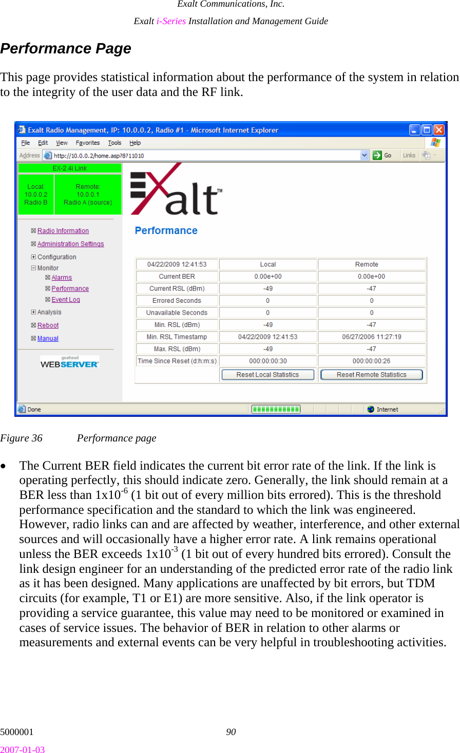 Exalt Communications, Inc. Exalt i-Series Installation and Management Guide 5000001  90 2007-01-03 Performance Page This page provides statistical information about the performance of the system in relation to the integrity of the user data and the RF link.  Figure 36  Performance page • The Current BER field indicates the current bit error rate of the link. If the link is operating perfectly, this should indicate zero. Generally, the link should remain at a BER less than 1x10-6 (1 bit out of every million bits errored). This is the threshold performance specification and the standard to which the link was engineered. However, radio links can and are affected by weather, interference, and other external sources and will occasionally have a higher error rate. A link remains operational unless the BER exceeds 1x10-3 (1 bit out of every hundred bits errored). Consult the link design engineer for an understanding of the predicted error rate of the radio link as it has been designed. Many applications are unaffected by bit errors, but TDM circuits (for example, T1 or E1) are more sensitive. Also, if the link operator is providing a service guarantee, this value may need to be monitored or examined in cases of service issues. The behavior of BER in relation to other alarms or measurements and external events can be very helpful in troubleshooting activities. 