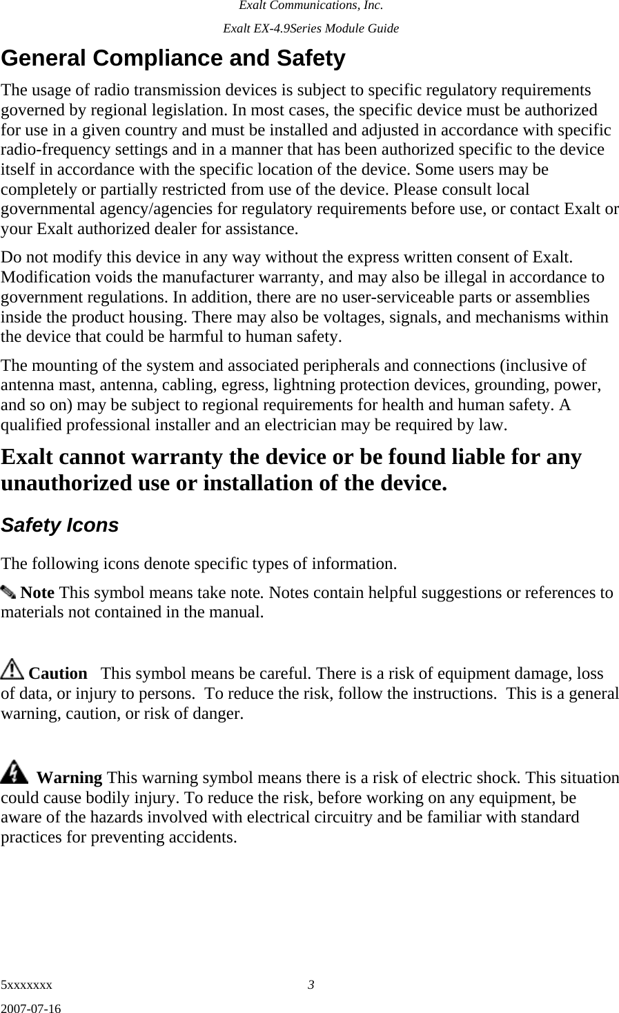Exalt Communications, Inc. Exalt EX-4.9Series Module Guide 5xxxxxxx  3 2007-07-16 General Compliance and Safety The usage of radio transmission devices is subject to specific regulatory requirements governed by regional legislation. In most cases, the specific device must be authorized for use in a given country and must be installed and adjusted in accordance with specific radio-frequency settings and in a manner that has been authorized specific to the device itself in accordance with the specific location of the device. Some users may be completely or partially restricted from use of the device. Please consult local governmental agency/agencies for regulatory requirements before use, or contact Exalt or your Exalt authorized dealer for assistance. Do not modify this device in any way without the express written consent of Exalt. Modification voids the manufacturer warranty, and may also be illegal in accordance to government regulations. In addition, there are no user-serviceable parts or assemblies inside the product housing. There may also be voltages, signals, and mechanisms within the device that could be harmful to human safety. The mounting of the system and associated peripherals and connections (inclusive of antenna mast, antenna, cabling, egress, lightning protection devices, grounding, power, and so on) may be subject to regional requirements for health and human safety. A qualified professional installer and an electrician may be required by law. Exalt cannot warranty the device or be found liable for any unauthorized use or installation of the device. Safety Icons   The following icons denote specific types of information.  Note This symbol means take note. Notes contain helpful suggestions or references to materials not contained in the manual.   Caution   This symbol means be careful. There is a risk of equipment damage, loss of data, or injury to persons.  To reduce the risk, follow the instructions.  This is a general warning, caution, or risk of danger.    Warning This warning symbol means there is a risk of electric shock. This situation could cause bodily injury. To reduce the risk, before working on any equipment, be aware of the hazards involved with electrical circuitry and be familiar with standard practices for preventing accidents.    