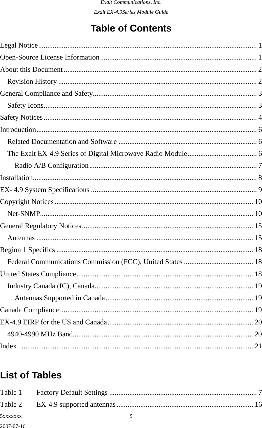 Exalt Communications, Inc. Exalt EX-4.9Series Module Guide 5xxxxxxx  5 2007-07-16 Table of Contents Legal Notice........................................................................................................................ 1 Open-Source License Information...................................................................................... 1 About this Document.......................................................................................................... 2 Revision History ............................................................................................................. 2 General Compliance and Safety.......................................................................................... 3 Safety Icons..................................................................................................................... 3 Safety Notices..................................................................................................................... 4 Introduction......................................................................................................................... 6 Related Documentation and Software ............................................................................ 6 The Exalt EX-4.9 Series of Digital Microwave Radio Module...................................... 6 Radio A/B Configuration............................................................................................ 7 Installation........................................................................................................................... 8 EX- 4.9 System Specifications ........................................................................................... 9 Copyright Notices............................................................................................................. 10 Net-SNMP..................................................................................................................... 10 General Regulatory Notices.............................................................................................. 15 Antennas ....................................................................................................................... 15 Region 1 Specifics ............................................................................................................ 18 Federal Communications Commission (FCC), United States ...................................... 18 United States Compliance................................................................................................. 18 Industry Canada (IC), Canada....................................................................................... 19 Antennas Supported in Canada................................................................................. 19 Canada Compliance .......................................................................................................... 19 EX-4.9 EIRP for the US and Canada................................................................................ 20 4940-4990 MHz Band................................................................................................... 20 Index ................................................................................................................................. 21  List of Tables  Table 1  Factory Default Settings ................................................................................. 7 Table 2  EX-4.9 supported antennas........................................................................... 16 