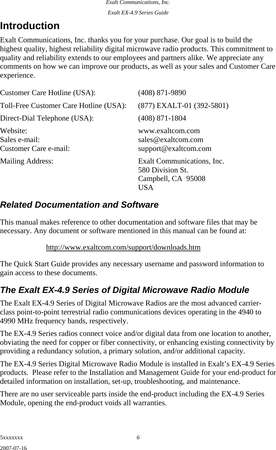 Exalt Communications, Inc. Exalt EX-4.9 Series Guide 5xxxxxxx  6 2007-07-16 Introduction Exalt Communications, Inc. thanks you for your purchase. Our goal is to build the highest quality, highest reliability digital microwave radio products. This commitment to quality and reliability extends to our employees and partners alike. We appreciate any comments on how we can improve our products, as well as your sales and Customer Care experience.  Customer Care Hotline (USA):    (408) 871-9890 Toll-Free Customer Care Hotline (USA):  (877) EXALT-01 (392-5801) Direct-Dial Telephone (USA):    (408) 871-1804 Website:  www.exaltcom.com Sales e-mail:    sales@exaltcom.com Customer Care e-mail:    support@exaltcom.com Mailing Address:    Exalt Communications, Inc.     580 Division St.     Campbell, CA  95008   USA Related Documentation and Software This manual makes reference to other documentation and software files that may be necessary. Any document or software mentioned in this manual can be found at: http://www.exaltcom.com/support/downloads.htm The Quick Start Guide provides any necessary username and password information to gain access to these documents. The Exalt EX-4.9 Series of Digital Microwave Radio Module The Exalt EX-4.9 Series of Digital Microwave Radios are the most advanced carrier-class point-to-point terrestrial radio communications devices operating in the 4940 to 4990 MHz frequency bands, respectively. The EX-4.9 Series radios connect voice and/or digital data from one location to another, obviating the need for copper or fiber connectivity, or enhancing existing connectivity by providing a redundancy solution, a primary solution, and/or additional capacity. The EX-4.9 Series Digital Microwave Radio Module is installed in Exalt’s EX-4.9 Series products.  Please refer to the Installation and Management Guide for your end-product for detailed information on installation, set-up, troubleshooting, and maintenance. There are no user serviceable parts inside the end-product including the EX-4.9 Series Module, opening the end-product voids all warranties.   