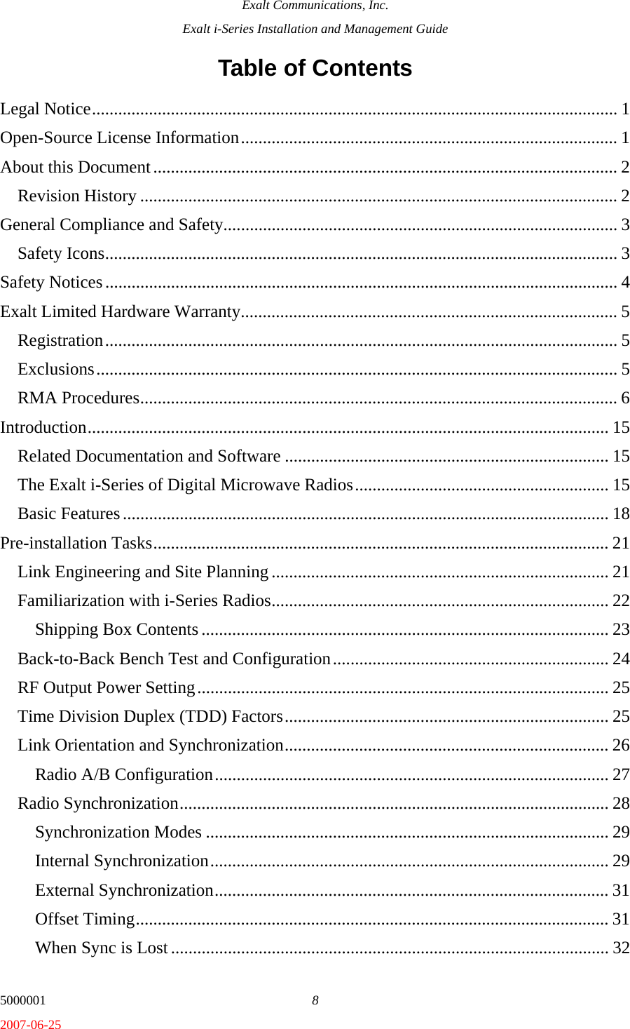 Exalt Communications, Inc. Exalt i-Series Installation and Management Guide 5000001  8 2007-06-25 Table of Contents Legal Notice........................................................................................................................ 1 Open-Source License Information...................................................................................... 1 About this Document.......................................................................................................... 2 Revision History ............................................................................................................. 2 General Compliance and Safety.......................................................................................... 3 Safety Icons..................................................................................................................... 3 Safety Notices..................................................................................................................... 4 Exalt Limited Hardware Warranty...................................................................................... 5 Registration..................................................................................................................... 5 Exclusions....................................................................................................................... 5 RMA Procedures............................................................................................................. 6 Introduction....................................................................................................................... 15 Related Documentation and Software .......................................................................... 15 The Exalt i-Series of Digital Microwave Radios.......................................................... 15 Basic Features............................................................................................................... 18 Pre-installation Tasks........................................................................................................ 21 Link Engineering and Site Planning ............................................................................. 21 Familiarization with i-Series Radios............................................................................. 22 Shipping Box Contents ............................................................................................. 23 Back-to-Back Bench Test and Configuration............................................................... 24 RF Output Power Setting.............................................................................................. 25 Time Division Duplex (TDD) Factors.......................................................................... 25 Link Orientation and Synchronization.......................................................................... 26 Radio A/B Configuration.......................................................................................... 27 Radio Synchronization.................................................................................................. 28 Synchronization Modes ............................................................................................ 29 Internal Synchronization........................................................................................... 29 External Synchronization.......................................................................................... 31 Offset Timing............................................................................................................ 31 When Sync is Lost .................................................................................................... 32 