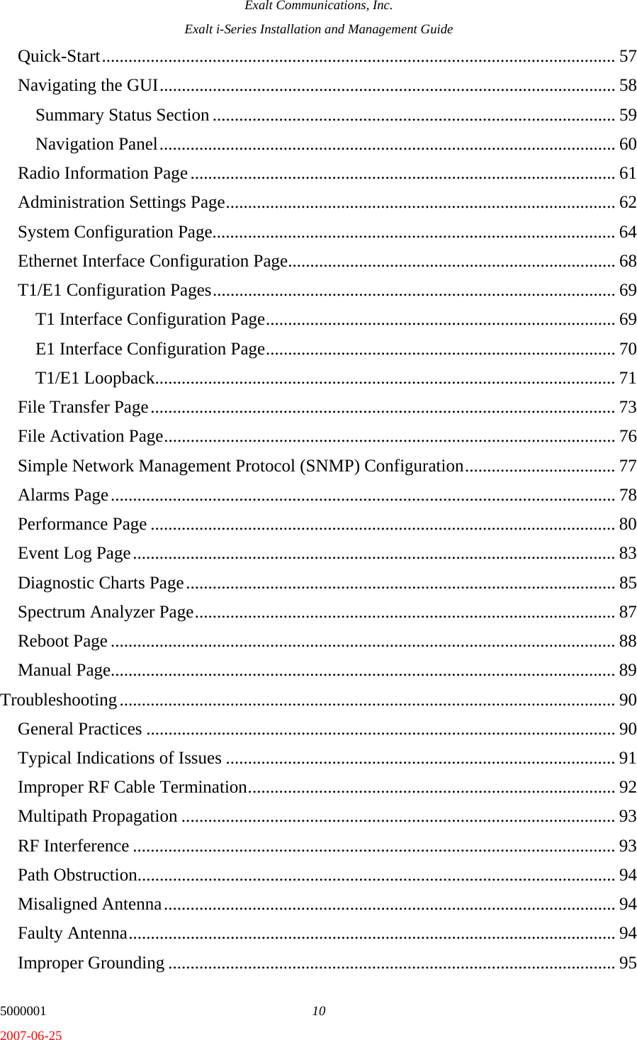 Exalt Communications, Inc. Exalt i-Series Installation and Management Guide 5000001  10 2007-06-25 Quick-Start.................................................................................................................... 57 Navigating the GUI....................................................................................................... 58 Summary Status Section........................................................................................... 59 Navigation Panel....................................................................................................... 60 Radio Information Page................................................................................................ 61 Administration Settings Page........................................................................................ 62 System Configuration Page........................................................................................... 64 Ethernet Interface Configuration Page.......................................................................... 68 T1/E1 Configuration Pages........................................................................................... 69 T1 Interface Configuration Page............................................................................... 69 E1 Interface Configuration Page............................................................................... 70 T1/E1 Loopback........................................................................................................ 71 File Transfer Page......................................................................................................... 73 File Activation Page...................................................................................................... 76 Simple Network Management Protocol (SNMP) Configuration.................................. 77 Alarms Page.................................................................................................................. 78 Performance Page ......................................................................................................... 80 Event Log Page............................................................................................................. 83 Diagnostic Charts Page................................................................................................. 85 Spectrum Analyzer Page............................................................................................... 87 Reboot Page .................................................................................................................. 88 Manual Page.................................................................................................................. 89 Troubleshooting................................................................................................................ 90 General Practices .......................................................................................................... 90 Typical Indications of Issues ........................................................................................ 91 Improper RF Cable Termination................................................................................... 92 Multipath Propagation .................................................................................................. 93 RF Interference ............................................................................................................. 93 Path Obstruction............................................................................................................ 94 Misaligned Antenna...................................................................................................... 94 Faulty Antenna.............................................................................................................. 94 Improper Grounding ..................................................................................................... 95 