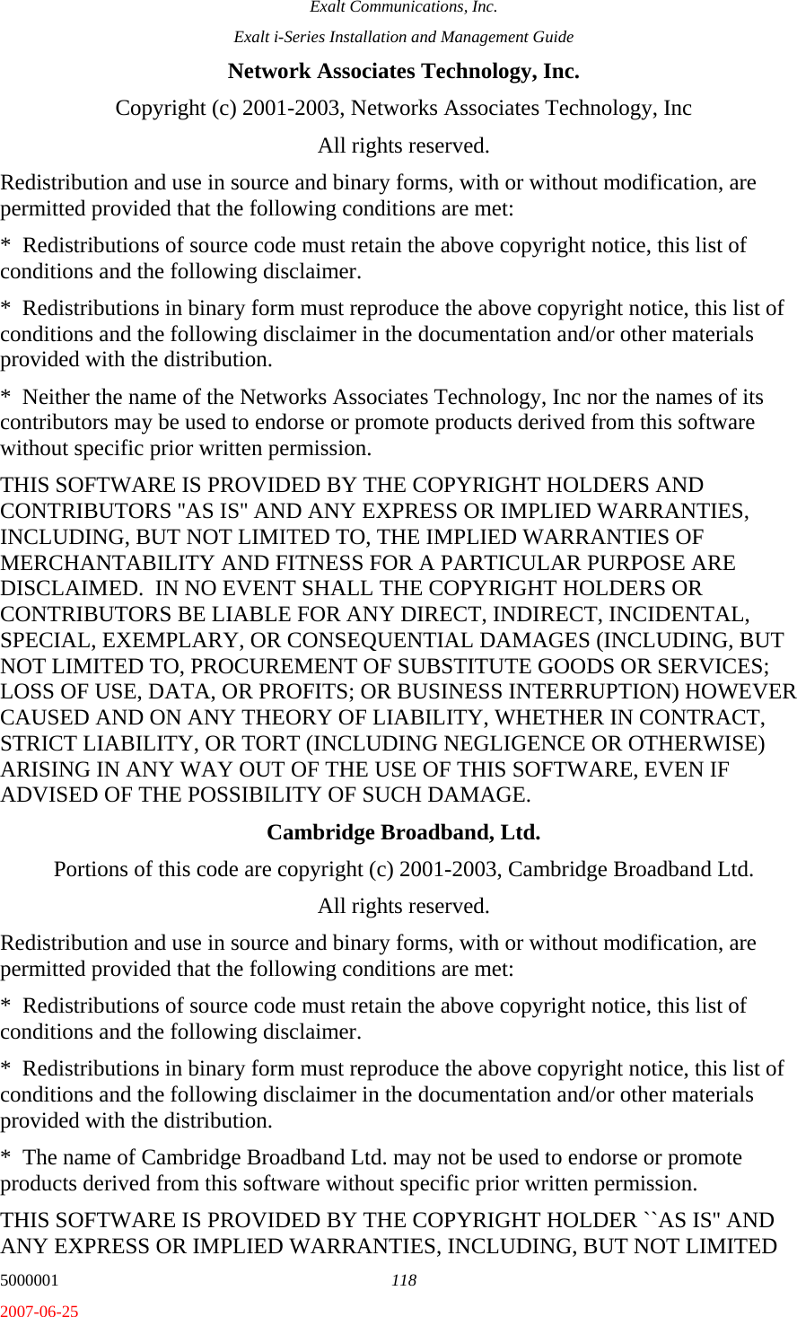 Exalt Communications, Inc. Exalt i-Series Installation and Management Guide 5000001  118 2007-06-25 Network Associates Technology, Inc. Copyright (c) 2001-2003, Networks Associates Technology, Inc All rights reserved. Redistribution and use in source and binary forms, with or without modification, are permitted provided that the following conditions are met: *  Redistributions of source code must retain the above copyright notice, this list of conditions and the following disclaimer. *  Redistributions in binary form must reproduce the above copyright notice, this list of conditions and the following disclaimer in the documentation and/or other materials provided with the distribution. *  Neither the name of the Networks Associates Technology, Inc nor the names of its contributors may be used to endorse or promote products derived from this software without specific prior written permission. THIS SOFTWARE IS PROVIDED BY THE COPYRIGHT HOLDERS AND CONTRIBUTORS &apos;&apos;AS IS&apos;&apos; AND ANY EXPRESS OR IMPLIED WARRANTIES, INCLUDING, BUT NOT LIMITED TO, THE IMPLIED WARRANTIES OF MERCHANTABILITY AND FITNESS FOR A PARTICULAR PURPOSE ARE DISCLAIMED.  IN NO EVENT SHALL THE COPYRIGHT HOLDERS OR CONTRIBUTORS BE LIABLE FOR ANY DIRECT, INDIRECT, INCIDENTAL, SPECIAL, EXEMPLARY, OR CONSEQUENTIAL DAMAGES (INCLUDING, BUT NOT LIMITED TO, PROCUREMENT OF SUBSTITUTE GOODS OR SERVICES; LOSS OF USE, DATA, OR PROFITS; OR BUSINESS INTERRUPTION) HOWEVER CAUSED AND ON ANY THEORY OF LIABILITY, WHETHER IN CONTRACT, STRICT LIABILITY, OR TORT (INCLUDING NEGLIGENCE OR OTHERWISE) ARISING IN ANY WAY OUT OF THE USE OF THIS SOFTWARE, EVEN IF ADVISED OF THE POSSIBILITY OF SUCH DAMAGE. Cambridge Broadband, Ltd. Portions of this code are copyright (c) 2001-2003, Cambridge Broadband Ltd. All rights reserved. Redistribution and use in source and binary forms, with or without modification, are permitted provided that the following conditions are met: *  Redistributions of source code must retain the above copyright notice, this list of conditions and the following disclaimer. *  Redistributions in binary form must reproduce the above copyright notice, this list of conditions and the following disclaimer in the documentation and/or other materials provided with the distribution. *  The name of Cambridge Broadband Ltd. may not be used to endorse or promote products derived from this software without specific prior written permission. THIS SOFTWARE IS PROVIDED BY THE COPYRIGHT HOLDER ``AS IS&apos;&apos; AND ANY EXPRESS OR IMPLIED WARRANTIES, INCLUDING, BUT NOT LIMITED 