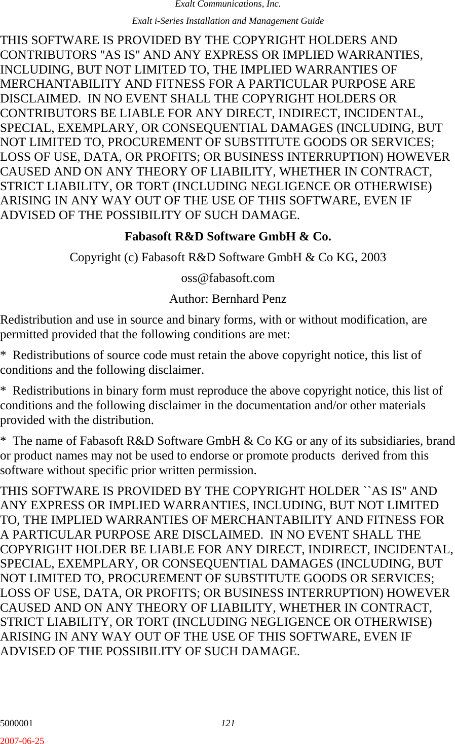 Exalt Communications, Inc. Exalt i-Series Installation and Management Guide 5000001  121 2007-06-25 THIS SOFTWARE IS PROVIDED BY THE COPYRIGHT HOLDERS AND CONTRIBUTORS &apos;&apos;AS IS&apos;&apos; AND ANY EXPRESS OR IMPLIED WARRANTIES, INCLUDING, BUT NOT LIMITED TO, THE IMPLIED WARRANTIES OF MERCHANTABILITY AND FITNESS FOR A PARTICULAR PURPOSE ARE DISCLAIMED.  IN NO EVENT SHALL THE COPYRIGHT HOLDERS OR CONTRIBUTORS BE LIABLE FOR ANY DIRECT, INDIRECT, INCIDENTAL, SPECIAL, EXEMPLARY, OR CONSEQUENTIAL DAMAGES (INCLUDING, BUT NOT LIMITED TO, PROCUREMENT OF SUBSTITUTE GOODS OR SERVICES; LOSS OF USE, DATA, OR PROFITS; OR BUSINESS INTERRUPTION) HOWEVER CAUSED AND ON ANY THEORY OF LIABILITY, WHETHER IN CONTRACT, STRICT LIABILITY, OR TORT (INCLUDING NEGLIGENCE OR OTHERWISE) ARISING IN ANY WAY OUT OF THE USE OF THIS SOFTWARE, EVEN IF ADVISED OF THE POSSIBILITY OF SUCH DAMAGE. Fabasoft R&amp;D Software GmbH &amp; Co. Copyright (c) Fabasoft R&amp;D Software GmbH &amp; Co KG, 2003 oss@fabasoft.com Author: Bernhard Penz Redistribution and use in source and binary forms, with or without modification, are permitted provided that the following conditions are met: *  Redistributions of source code must retain the above copyright notice, this list of conditions and the following disclaimer. *  Redistributions in binary form must reproduce the above copyright notice, this list of conditions and the following disclaimer in the documentation and/or other materials provided with the distribution. *  The name of Fabasoft R&amp;D Software GmbH &amp; Co KG or any of its subsidiaries, brand or product names may not be used to endorse or promote products  derived from this software without specific prior written permission. THIS SOFTWARE IS PROVIDED BY THE COPYRIGHT HOLDER ``AS IS&apos;&apos; AND ANY EXPRESS OR IMPLIED WARRANTIES, INCLUDING, BUT NOT LIMITED TO, THE IMPLIED WARRANTIES OF MERCHANTABILITY AND FITNESS FOR A PARTICULAR PURPOSE ARE DISCLAIMED.  IN NO EVENT SHALL THE COPYRIGHT HOLDER BE LIABLE FOR ANY DIRECT, INDIRECT, INCIDENTAL, SPECIAL, EXEMPLARY, OR CONSEQUENTIAL DAMAGES (INCLUDING, BUT NOT LIMITED TO, PROCUREMENT OF SUBSTITUTE GOODS OR SERVICES; LOSS OF USE, DATA, OR PROFITS; OR BUSINESS INTERRUPTION) HOWEVER CAUSED AND ON ANY THEORY OF LIABILITY, WHETHER IN CONTRACT, STRICT LIABILITY, OR TORT (INCLUDING NEGLIGENCE OR OTHERWISE) ARISING IN ANY WAY OUT OF THE USE OF THIS SOFTWARE, EVEN IF ADVISED OF THE POSSIBILITY OF SUCH DAMAGE.   
