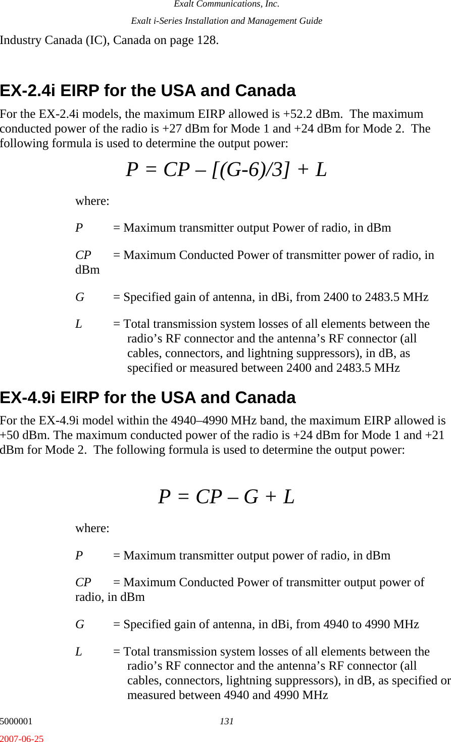 Exalt Communications, Inc. Exalt i-Series Installation and Management Guide 5000001  131 2007-06-25 Industry Canada (IC), Canada on page 128.  EX-2.4i EIRP for the USA and Canada For the EX-2.4i models, the maximum EIRP allowed is +52.2 dBm.  The maximum conducted power of the radio is +27 dBm for Mode 1 and +24 dBm for Mode 2.  The following formula is used to determine the output power: P = CP – [(G-6)/3] + L where: P  = Maximum transmitter output Power of radio, in dBm CP  = Maximum Conducted Power of transmitter power of radio, in dBm G  = Specified gain of antenna, in dBi, from 2400 to 2483.5 MHz L  = Total transmission system losses of all elements between the radio’s RF connector and the antenna’s RF connector (all cables, connectors, and lightning suppressors), in dB, as specified or measured between 2400 and 2483.5 MHz EX-4.9i EIRP for the USA and Canada For the EX-4.9i model within the 4940–4990 MHz band, the maximum EIRP allowed is +50 dBm. The maximum conducted power of the radio is +24 dBm for Mode 1 and +21 dBm for Mode 2.  The following formula is used to determine the output power:  P = CP – G + L where: P  = Maximum transmitter output power of radio, in dBm CP  = Maximum Conducted Power of transmitter output power of radio, in dBm G  = Specified gain of antenna, in dBi, from 4940 to 4990 MHz L  = Total transmission system losses of all elements between the radio’s RF connector and the antenna’s RF connector (all cables, connectors, lightning suppressors), in dB, as specified or measured between 4940 and 4990 MHz 