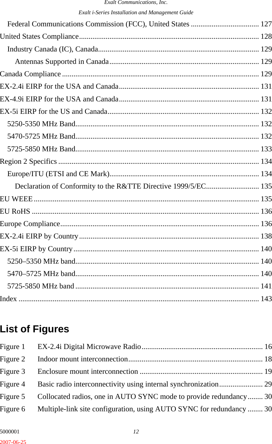 Exalt Communications, Inc. Exalt i-Series Installation and Management Guide 5000001  12 2007-06-25 Federal Communications Commission (FCC), United States .................................... 127 United States Compliance............................................................................................... 128 Industry Canada (IC), Canada..................................................................................... 129 Antennas Supported in Canada............................................................................... 129 Canada Compliance ........................................................................................................ 129 EX-2.4i EIRP for the USA and Canada.......................................................................... 131 EX-4.9i EIRP for the USA and Canada.......................................................................... 131 EX-5i EIRP for the US and Canada................................................................................ 132 5250-5350 MHz Band................................................................................................. 132 5470-5725 MHz Band................................................................................................. 132 5725-5850 MHz Band................................................................................................. 133 Region 2 Specifics .......................................................................................................... 134 Europe/ITU (ETSI and CE Mark)............................................................................... 134 Declaration of Conformity to the R&amp;TTE Directive 1999/5/EC............................ 135 EU WEEE....................................................................................................................... 135 EU RoHS ........................................................................................................................ 136 Europe Compliance......................................................................................................... 136 EX-2.4i EIRP by Country............................................................................................... 138 EX-5i EIRP by Country.................................................................................................. 140 5250–5350 MHz band................................................................................................. 140 5470–5725 MHz band................................................................................................. 140 5725-5850 MHz band ................................................................................................. 141 Index ............................................................................................................................... 143  List of Figures  Figure 1  EX-2.4i Digital Microwave Radio................................................................ 16 Figure 2  Indoor mount interconnection....................................................................... 18 Figure 3  Enclosure mount interconnection ................................................................. 19 Figure 4  Basic radio interconnectivity using internal synchronization....................... 29 Figure 5  Collocated radios, one in AUTO SYNC mode to provide redundancy........ 30 Figure 6  Multiple-link site configuration, using AUTO SYNC for redundancy ........ 30 