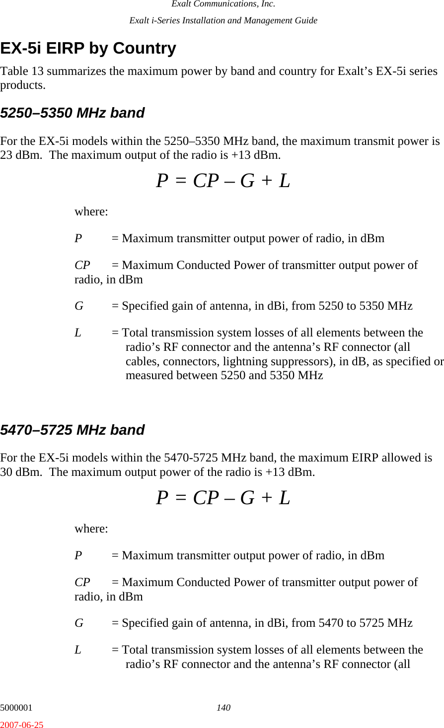 Exalt Communications, Inc. Exalt i-Series Installation and Management Guide 5000001  140 2007-06-25 EX-5i EIRP by Country Table 13 summarizes the maximum power by band and country for Exalt’s EX-5i series products.  5250–5350 MHz band For the EX-5i models within the 5250–5350 MHz band, the maximum transmit power is 23 dBm.  The maximum output of the radio is +13 dBm. P = CP – G + L where: P  = Maximum transmitter output power of radio, in dBm CP  = Maximum Conducted Power of transmitter output power of radio, in dBm G  = Specified gain of antenna, in dBi, from 5250 to 5350 MHz L  = Total transmission system losses of all elements between the radio’s RF connector and the antenna’s RF connector (all cables, connectors, lightning suppressors), in dB, as specified or measured between 5250 and 5350 MHz  5470–5725 MHz band For the EX-5i models within the 5470-5725 MHz band, the maximum EIRP allowed is 30 dBm.  The maximum output power of the radio is +13 dBm.   P = CP – G + L where: P  = Maximum transmitter output power of radio, in dBm CP  = Maximum Conducted Power of transmitter output power of radio, in dBm G  = Specified gain of antenna, in dBi, from 5470 to 5725 MHz L  = Total transmission system losses of all elements between the radio’s RF connector and the antenna’s RF connector (all 