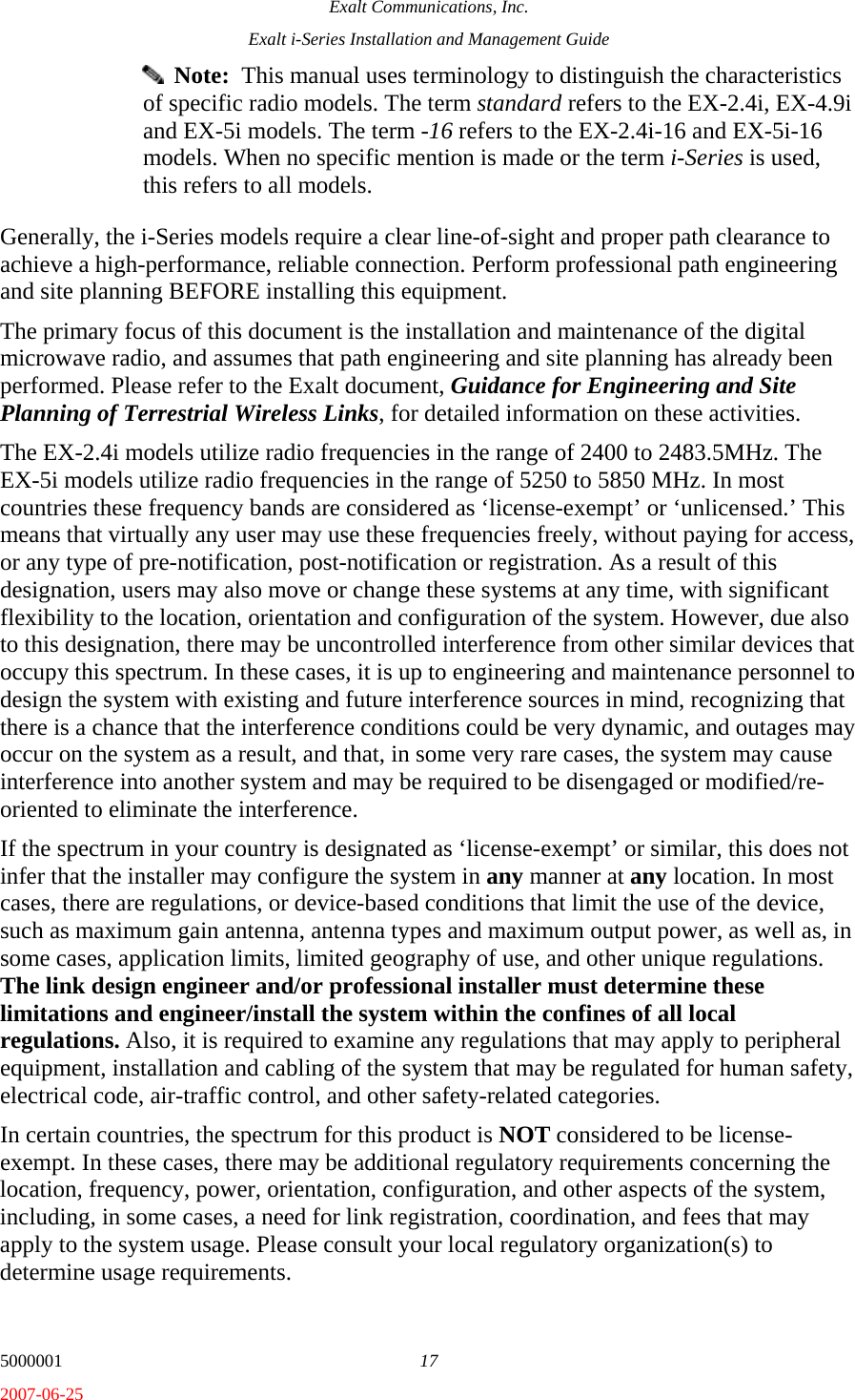 Exalt Communications, Inc. Exalt i-Series Installation and Management Guide 5000001  17 2007-06-25   Note:  This manual uses terminology to distinguish the characteristics of specific radio models. The term standard refers to the EX-2.4i, EX-4.9i and EX-5i models. The term -16 refers to the EX-2.4i-16 and EX-5i-16 models. When no specific mention is made or the term i-Series is used, this refers to all models. Generally, the i-Series models require a clear line-of-sight and proper path clearance to achieve a high-performance, reliable connection. Perform professional path engineering and site planning BEFORE installing this equipment.  The primary focus of this document is the installation and maintenance of the digital microwave radio, and assumes that path engineering and site planning has already been performed. Please refer to the Exalt document, Guidance for Engineering and Site Planning of Terrestrial Wireless Links, for detailed information on these activities. The EX-2.4i models utilize radio frequencies in the range of 2400 to 2483.5MHz. The EX-5i models utilize radio frequencies in the range of 5250 to 5850 MHz. In most countries these frequency bands are considered as ‘license-exempt’ or ‘unlicensed.’ This means that virtually any user may use these frequencies freely, without paying for access, or any type of pre-notification, post-notification or registration. As a result of this designation, users may also move or change these systems at any time, with significant flexibility to the location, orientation and configuration of the system. However, due also to this designation, there may be uncontrolled interference from other similar devices that occupy this spectrum. In these cases, it is up to engineering and maintenance personnel to design the system with existing and future interference sources in mind, recognizing that there is a chance that the interference conditions could be very dynamic, and outages may occur on the system as a result, and that, in some very rare cases, the system may cause interference into another system and may be required to be disengaged or modified/re-oriented to eliminate the interference. If the spectrum in your country is designated as ‘license-exempt’ or similar, this does not infer that the installer may configure the system in any manner at any location. In most cases, there are regulations, or device-based conditions that limit the use of the device, such as maximum gain antenna, antenna types and maximum output power, as well as, in some cases, application limits, limited geography of use, and other unique regulations. The link design engineer and/or professional installer must determine these limitations and engineer/install the system within the confines of all local regulations. Also, it is required to examine any regulations that may apply to peripheral equipment, installation and cabling of the system that may be regulated for human safety, electrical code, air-traffic control, and other safety-related categories. In certain countries, the spectrum for this product is NOT considered to be license-exempt. In these cases, there may be additional regulatory requirements concerning the location, frequency, power, orientation, configuration, and other aspects of the system, including, in some cases, a need for link registration, coordination, and fees that may apply to the system usage. Please consult your local regulatory organization(s) to determine usage requirements. 