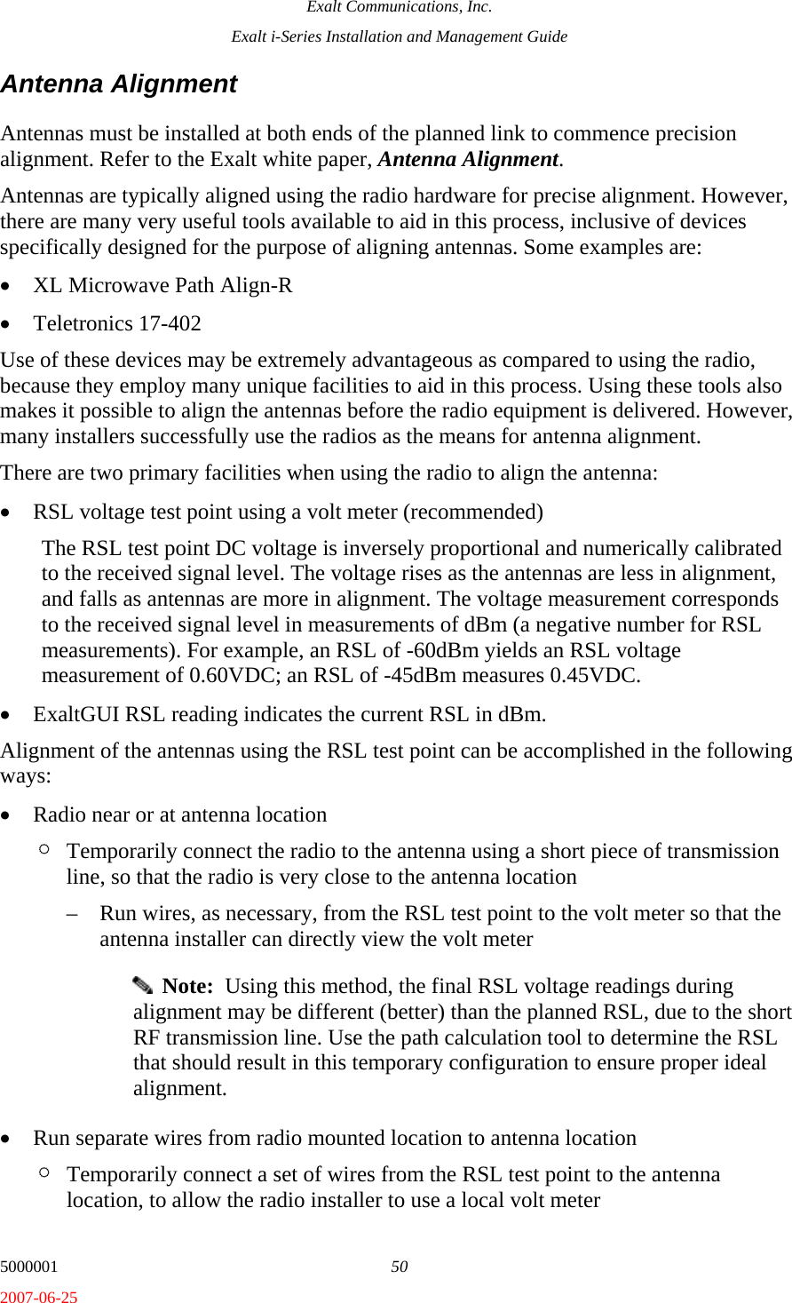 Exalt Communications, Inc. Exalt i-Series Installation and Management Guide 5000001  50 2007-06-25 Antenna Alignment Antennas must be installed at both ends of the planned link to commence precision alignment. Refer to the Exalt white paper, Antenna Alignment. Antennas are typically aligned using the radio hardware for precise alignment. However, there are many very useful tools available to aid in this process, inclusive of devices specifically designed for the purpose of aligning antennas. Some examples are: • XL Microwave Path Align-R • Teletronics 17-402 Use of these devices may be extremely advantageous as compared to using the radio, because they employ many unique facilities to aid in this process. Using these tools also makes it possible to align the antennas before the radio equipment is delivered. However, many installers successfully use the radios as the means for antenna alignment. There are two primary facilities when using the radio to align the antenna: • RSL voltage test point using a volt meter (recommended) The RSL test point DC voltage is inversely proportional and numerically calibrated to the received signal level. The voltage rises as the antennas are less in alignment, and falls as antennas are more in alignment. The voltage measurement corresponds to the received signal level in measurements of dBm (a negative number for RSL measurements). For example, an RSL of -60dBm yields an RSL voltage measurement of 0.60VDC; an RSL of -45dBm measures 0.45VDC. • ExaltGUI RSL reading indicates the current RSL in dBm. Alignment of the antennas using the RSL test point can be accomplished in the following ways: • Radio near or at antenna location ¶ Temporarily connect the radio to the antenna using a short piece of transmission line, so that the radio is very close to the antenna location – Run wires, as necessary, from the RSL test point to the volt meter so that the antenna installer can directly view the volt meter   Note:  Using this method, the final RSL voltage readings during alignment may be different (better) than the planned RSL, due to the short RF transmission line. Use the path calculation tool to determine the RSL that should result in this temporary configuration to ensure proper ideal alignment. • Run separate wires from radio mounted location to antenna location ¶ Temporarily connect a set of wires from the RSL test point to the antenna location, to allow the radio installer to use a local volt meter 