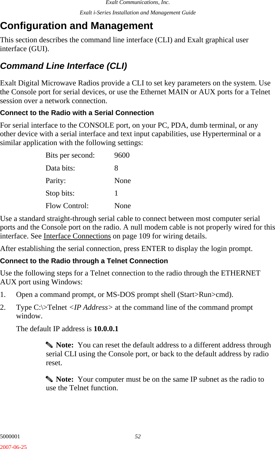 Exalt Communications, Inc. Exalt i-Series Installation and Management Guide 5000001  52 2007-06-25 Configuration and Management This section describes the command line interface (CLI) and Exalt graphical user interface (GUI). Command Line Interface (CLI) Exalt Digital Microwave Radios provide a CLI to set key parameters on the system. Use the Console port for serial devices, or use the Ethernet MAIN or AUX ports for a Telnet session over a network connection. Connect to the Radio with a Serial Connection For serial interface to the CONSOLE port, on your PC, PDA, dumb terminal, or any other device with a serial interface and text input capabilities, use Hyperterminal or a similar application with the following settings:   Bits per second:  9600  Data bits: 8  Parity:  None  Stop bits: 1  Flow Control: None Use a standard straight-through serial cable to connect between most computer serial ports and the Console port on the radio. A null modem cable is not properly wired for this interface. See Interface Connections on page 109 for wiring details. After establishing the serial connection, press ENTER to display the login prompt. Connect to the Radio through a Telnet Connection Use the following steps for a Telnet connection to the radio through the ETHERNET AUX port using Windows: 1. Open a command prompt, or MS-DOS prompt shell (Start&gt;Run&gt;cmd). 2. Type C:\&gt;Telnet &lt;IP Address&gt; at the command line of the command prompt window. The default IP address is 10.0.0.1   Note:  You can reset the default address to a different address through serial CLI using the Console port, or back to the default address by radio reset.   Note:  Your computer must be on the same IP subnet as the radio to use the Telnet function. 