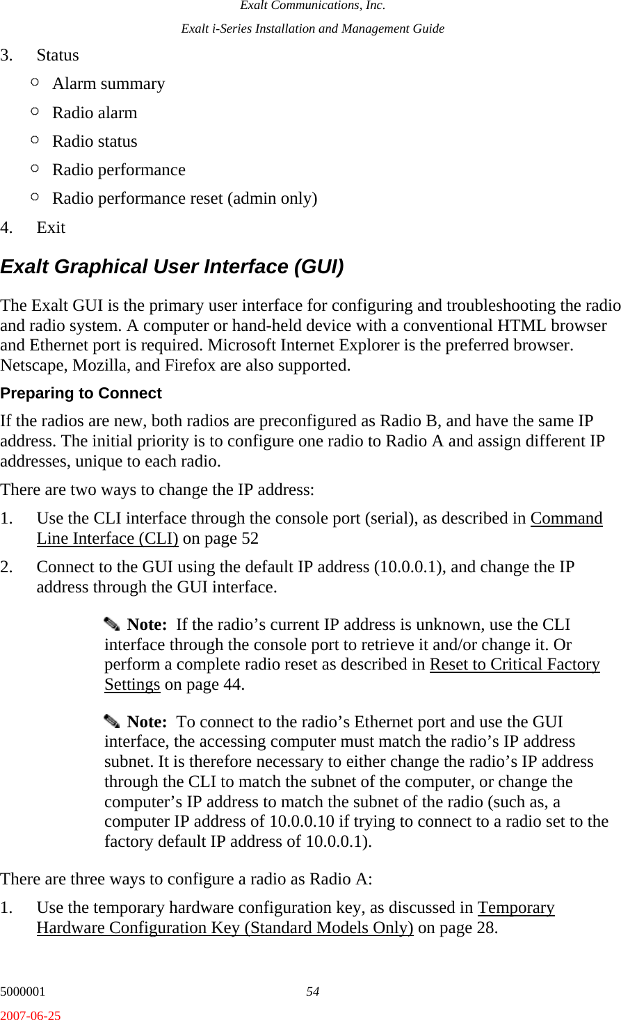 Exalt Communications, Inc. Exalt i-Series Installation and Management Guide 5000001  54 2007-06-25 3. Status ¶ Alarm summary ¶ Radio alarm ¶ Radio status ¶ Radio performance ¶ Radio performance reset (admin only) 4. Exit Exalt Graphical User Interface (GUI) The Exalt GUI is the primary user interface for configuring and troubleshooting the radio and radio system. A computer or hand-held device with a conventional HTML browser and Ethernet port is required. Microsoft Internet Explorer is the preferred browser. Netscape, Mozilla, and Firefox are also supported. Preparing to Connect If the radios are new, both radios are preconfigured as Radio B, and have the same IP address. The initial priority is to configure one radio to Radio A and assign different IP addresses, unique to each radio.  There are two ways to change the IP address: 1. Use the CLI interface through the console port (serial), as described in Command Line Interface (CLI) on page 52 2. Connect to the GUI using the default IP address (10.0.0.1), and change the IP address through the GUI interface.   Note:  If the radio’s current IP address is unknown, use the CLI interface through the console port to retrieve it and/or change it. Or perform a complete radio reset as described in Reset to Critical Factory Settings on page 44.   Note:  To connect to the radio’s Ethernet port and use the GUI interface, the accessing computer must match the radio’s IP address subnet. It is therefore necessary to either change the radio’s IP address through the CLI to match the subnet of the computer, or change the computer’s IP address to match the subnet of the radio (such as, a computer IP address of 10.0.0.10 if trying to connect to a radio set to the factory default IP address of 10.0.0.1). There are three ways to configure a radio as Radio A: 1. Use the temporary hardware configuration key, as discussed in Temporary Hardware Configuration Key (Standard Models Only) on page 28. 