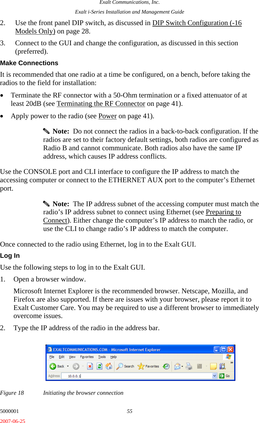 Exalt Communications, Inc. Exalt i-Series Installation and Management Guide 5000001  55 2007-06-25 2. Use the front panel DIP switch, as discussed in DIP Switch Configuration (-16 Models Only) on page 28. 3. Connect to the GUI and change the configuration, as discussed in this section (preferred). Make Connections It is recommended that one radio at a time be configured, on a bench, before taking the radios to the field for installation: • Terminate the RF connector with a 50-Ohm termination or a fixed attenuator of at least 20dB (see Terminating the RF Connector on page 41). • Apply power to the radio (see Power on page 41).   Note:  Do not connect the radios in a back-to-back configuration. If the radios are set to their factory default settings, both radios are configured as Radio B and cannot communicate. Both radios also have the same IP address, which causes IP address conflicts. Use the CONSOLE port and CLI interface to configure the IP address to match the accessing computer or connect to the ETHERNET AUX port to the computer’s Ethernet port.   Note:  The IP address subnet of the accessing computer must match the radio’s IP address subnet to connect using Ethernet (see Preparing to Connect). Either change the computer’s IP address to match the radio, or use the CLI to change radio’s IP address to match the computer. Once connected to the radio using Ethernet, log in to the Exalt GUI. Log In Use the following steps to log in to the Exalt GUI. 1. Open a browser window.  Microsoft Internet Explorer is the recommended browser. Netscape, Mozilla, and Firefox are also supported. If there are issues with your browser, please report it to Exalt Customer Care. You may be required to use a different browser to immediately overcome issues. 2. Type the IP address of the radio in the address bar. Figure 18  Initiating the browser connection 