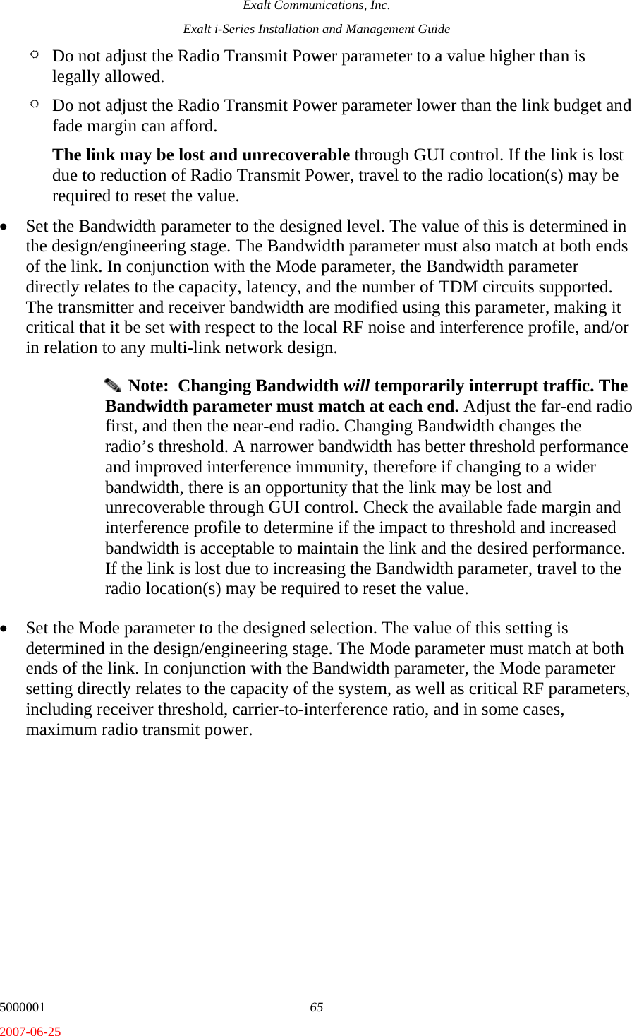 Exalt Communications, Inc. Exalt i-Series Installation and Management Guide 5000001  65 2007-06-25 ¶ Do not adjust the Radio Transmit Power parameter to a value higher than is legally allowed.  ¶ Do not adjust the Radio Transmit Power parameter lower than the link budget and fade margin can afford.  The link may be lost and unrecoverable through GUI control. If the link is lost due to reduction of Radio Transmit Power, travel to the radio location(s) may be required to reset the value. • Set the Bandwidth parameter to the designed level. The value of this is determined in the design/engineering stage. The Bandwidth parameter must also match at both ends of the link. In conjunction with the Mode parameter, the Bandwidth parameter directly relates to the capacity, latency, and the number of TDM circuits supported. The transmitter and receiver bandwidth are modified using this parameter, making it critical that it be set with respect to the local RF noise and interference profile, and/or in relation to any multi-link network design.   Note:  Changing Bandwidth will temporarily interrupt traffic. The Bandwidth parameter must match at each end. Adjust the far-end radio first, and then the near-end radio. Changing Bandwidth changes the radio’s threshold. A narrower bandwidth has better threshold performance and improved interference immunity, therefore if changing to a wider bandwidth, there is an opportunity that the link may be lost and unrecoverable through GUI control. Check the available fade margin and interference profile to determine if the impact to threshold and increased bandwidth is acceptable to maintain the link and the desired performance. If the link is lost due to increasing the Bandwidth parameter, travel to the radio location(s) may be required to reset the value. • Set the Mode parameter to the designed selection. The value of this setting is determined in the design/engineering stage. The Mode parameter must match at both ends of the link. In conjunction with the Bandwidth parameter, the Mode parameter setting directly relates to the capacity of the system, as well as critical RF parameters, including receiver threshold, carrier-to-interference ratio, and in some cases, maximum radio transmit power. 