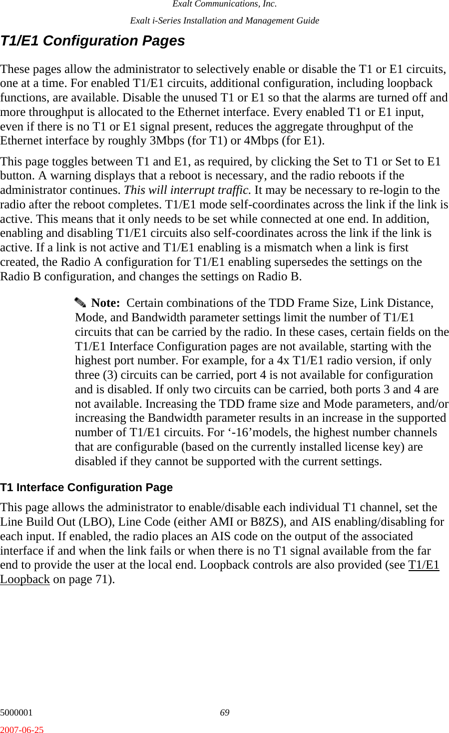 Exalt Communications, Inc. Exalt i-Series Installation and Management Guide 5000001  69 2007-06-25 T1/E1 Configuration Pages These pages allow the administrator to selectively enable or disable the T1 or E1 circuits, one at a time. For enabled T1/E1 circuits, additional configuration, including loopback functions, are available. Disable the unused T1 or E1 so that the alarms are turned off and more throughput is allocated to the Ethernet interface. Every enabled T1 or E1 input, even if there is no T1 or E1 signal present, reduces the aggregate throughput of the Ethernet interface by roughly 3Mbps (for T1) or 4Mbps (for E1). This page toggles between T1 and E1, as required, by clicking the Set to T1 or Set to E1 button. A warning displays that a reboot is necessary, and the radio reboots if the administrator continues. This will interrupt traffic. It may be necessary to re-login to the radio after the reboot completes. T1/E1 mode self-coordinates across the link if the link is active. This means that it only needs to be set while connected at one end. In addition, enabling and disabling T1/E1 circuits also self-coordinates across the link if the link is active. If a link is not active and T1/E1 enabling is a mismatch when a link is first created, the Radio A configuration for T1/E1 enabling supersedes the settings on the Radio B configuration, and changes the settings on Radio B.   Note:  Certain combinations of the TDD Frame Size, Link Distance, Mode, and Bandwidth parameter settings limit the number of T1/E1 circuits that can be carried by the radio. In these cases, certain fields on the T1/E1 Interface Configuration pages are not available, starting with the highest port number. For example, for a 4x T1/E1 radio version, if only three (3) circuits can be carried, port 4 is not available for configuration and is disabled. If only two circuits can be carried, both ports 3 and 4 are not available. Increasing the TDD frame size and Mode parameters, and/or increasing the Bandwidth parameter results in an increase in the supported number of T1/E1 circuits. For ‘-16’models, the highest number channels that are configurable (based on the currently installed license key) are disabled if they cannot be supported with the current settings. T1 Interface Configuration Page This page allows the administrator to enable/disable each individual T1 channel, set the Line Build Out (LBO), Line Code (either AMI or B8ZS), and AIS enabling/disabling for each input. If enabled, the radio places an AIS code on the output of the associated interface if and when the link fails or when there is no T1 signal available from the far end to provide the user at the local end. Loopback controls are also provided (see T1/E1 Loopback on page 71). 
