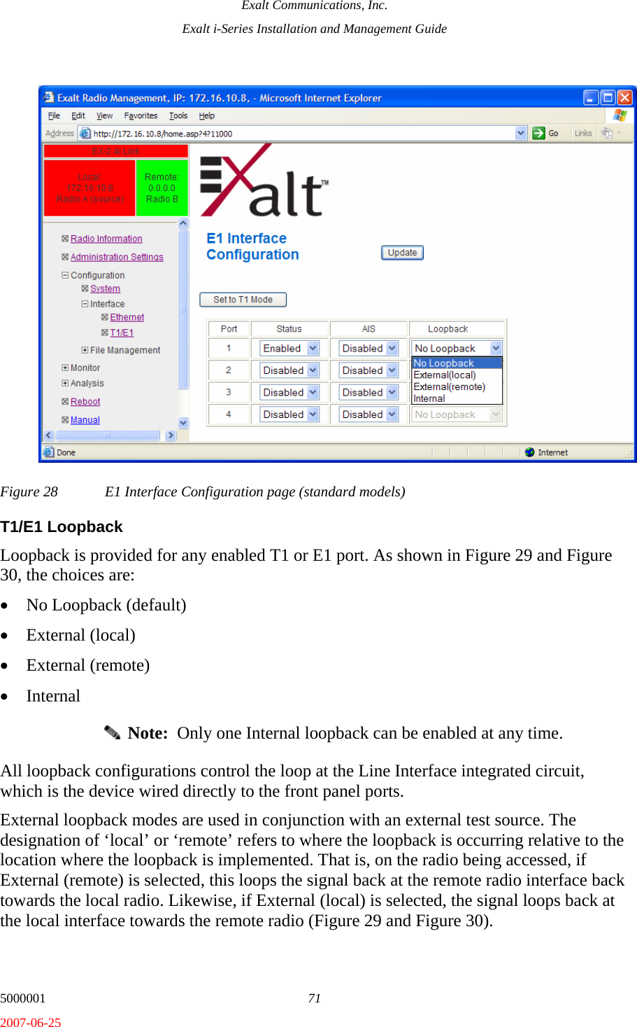 Exalt Communications, Inc. Exalt i-Series Installation and Management Guide 5000001  71 2007-06-25 Figure 28  E1 Interface Configuration page (standard models) T1/E1 Loopback Loopback is provided for any enabled T1 or E1 port. As shown in Figure 29 and Figure 30, the choices are: • No Loopback (default) • External (local) • External (remote) • Internal   Note:  Only one Internal loopback can be enabled at any time. All loopback configurations control the loop at the Line Interface integrated circuit, which is the device wired directly to the front panel ports. External loopback modes are used in conjunction with an external test source. The designation of ‘local’ or ‘remote’ refers to where the loopback is occurring relative to the location where the loopback is implemented. That is, on the radio being accessed, if External (remote) is selected, this loops the signal back at the remote radio interface back towards the local radio. Likewise, if External (local) is selected, the signal loops back at the local interface towards the remote radio (Figure 29 and Figure 30).  