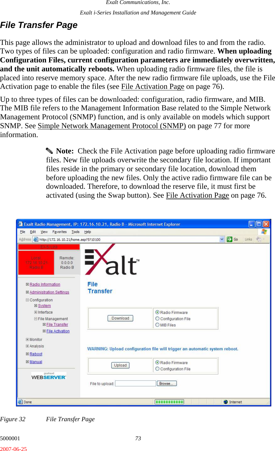 Exalt Communications, Inc. Exalt i-Series Installation and Management Guide 5000001  73 2007-06-25 File Transfer Page This page allows the administrator to upload and download files to and from the radio. Two types of files can be uploaded: configuration and radio firmware. When uploading Configuration Files, current configuration parameters are immediately overwritten, and the unit automatically reboots. When uploading radio firmware files, the file is placed into reserve memory space. After the new radio firmware file uploads, use the File Activation page to enable the files (see File Activation Page on page 76).  Up to three types of files can be downloaded: configuration, radio firmware, and MIB. The MIB file refers to the Management Information Base related to the Simple Network Management Protocol (SNMP) function, and is only available on models which support SNMP. See Simple Network Management Protocol (SNMP) on page 77 for more information.   Note:  Check the File Activation page before uploading radio firmware files. New file uploads overwrite the secondary file location. If important files reside in the primary or secondary file location, download them before uploading the new files. Only the active radio firmware file can be downloaded. Therefore, to download the reserve file, it must first be activated (using the Swap button). See File Activation Page on page 76. Figure 32  File Transfer Page 