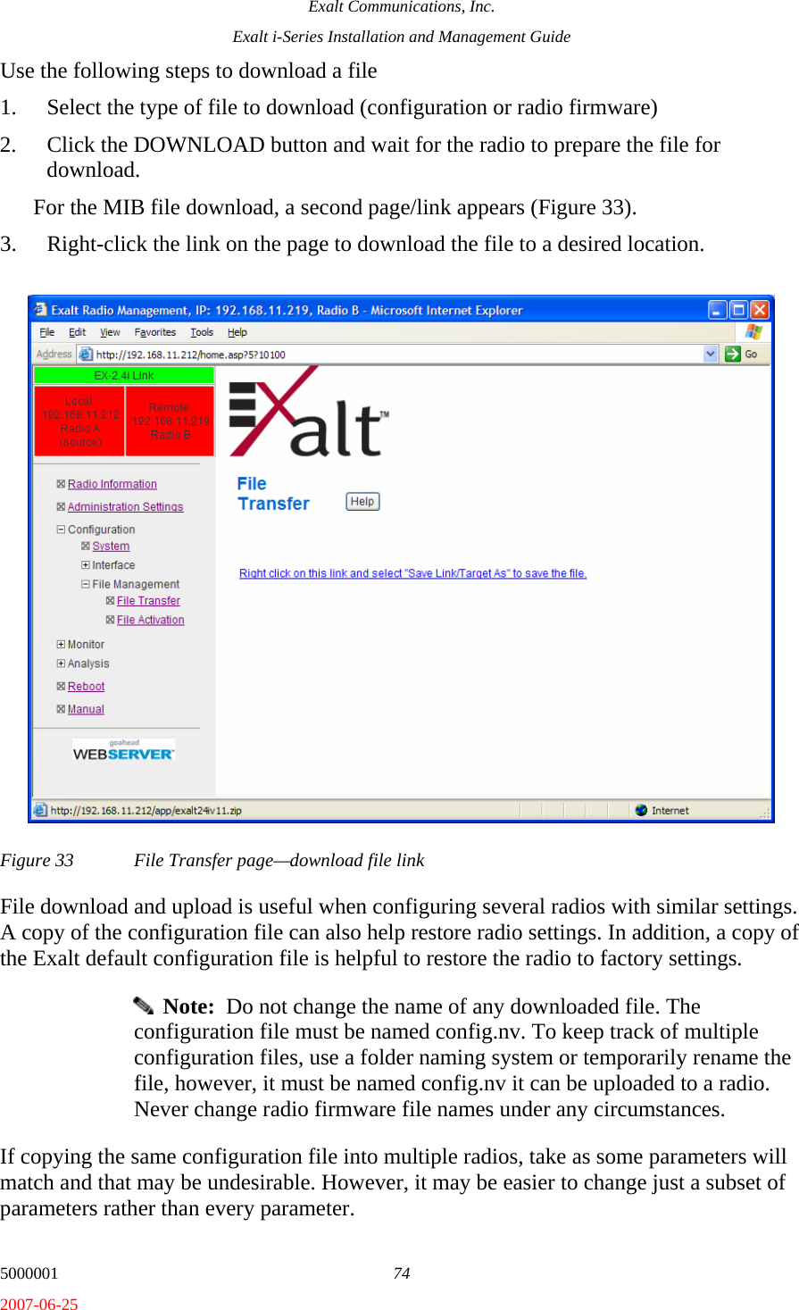 Exalt Communications, Inc. Exalt i-Series Installation and Management Guide 5000001  74 2007-06-25 Use the following steps to download a file 1. Select the type of file to download (configuration or radio firmware) 2. Click the DOWNLOAD button and wait for the radio to prepare the file for download.  For the MIB file download, a second page/link appears (Figure 33).  3. Right-click the link on the page to download the file to a desired location. Figure 33  File Transfer page—download file link File download and upload is useful when configuring several radios with similar settings. A copy of the configuration file can also help restore radio settings. In addition, a copy of the Exalt default configuration file is helpful to restore the radio to factory settings.    Note:  Do not change the name of any downloaded file. The configuration file must be named config.nv. To keep track of multiple configuration files, use a folder naming system or temporarily rename the file, however, it must be named config.nv it can be uploaded to a radio. Never change radio firmware file names under any circumstances. If copying the same configuration file into multiple radios, take as some parameters will match and that may be undesirable. However, it may be easier to change just a subset of parameters rather than every parameter.  