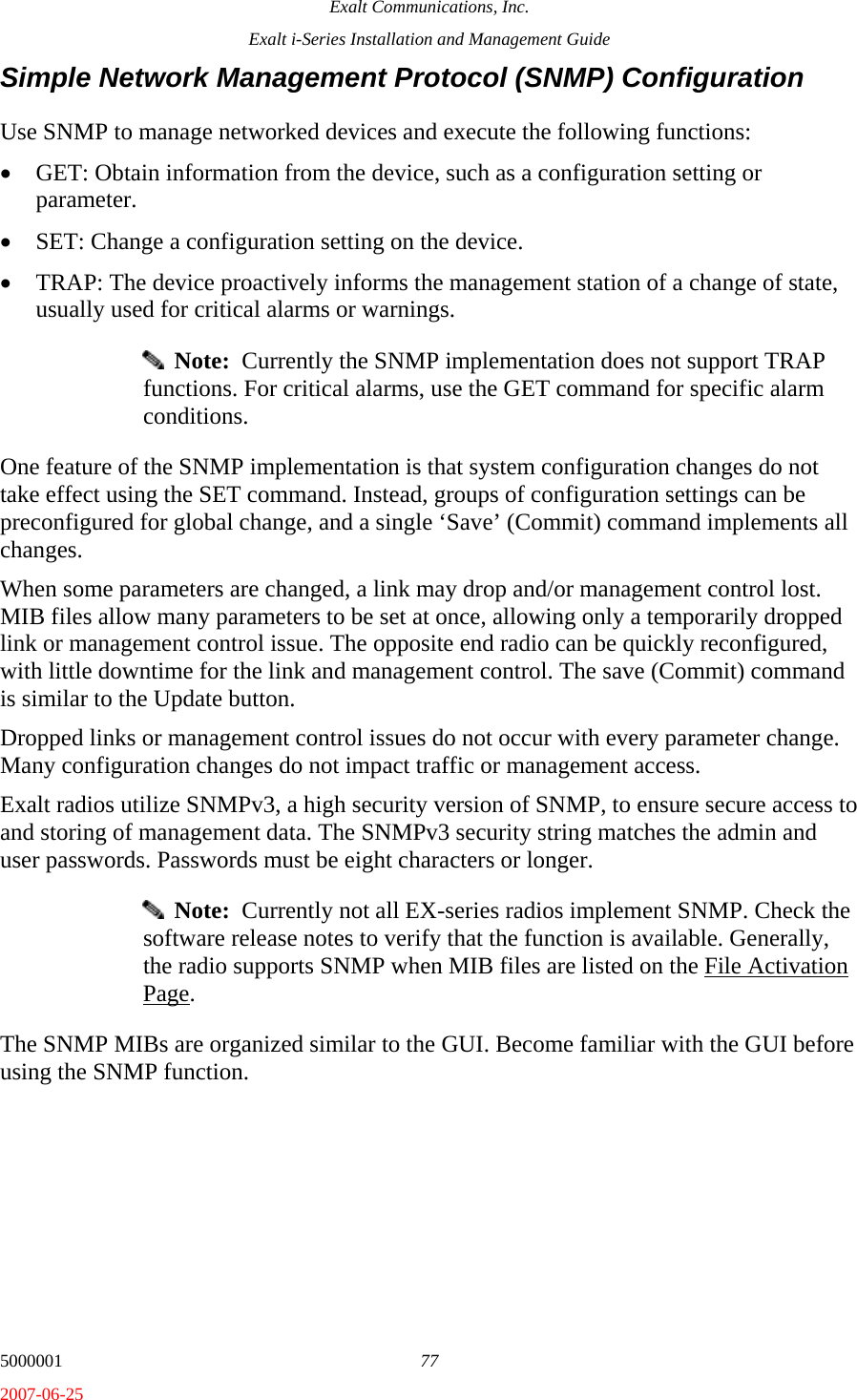 Exalt Communications, Inc. Exalt i-Series Installation and Management Guide 5000001  77 2007-06-25 Simple Network Management Protocol (SNMP) Configuration Use SNMP to manage networked devices and execute the following functions: • GET: Obtain information from the device, such as a configuration setting or parameter. • SET: Change a configuration setting on the device. • TRAP: The device proactively informs the management station of a change of state, usually used for critical alarms or warnings.   Note:  Currently the SNMP implementation does not support TRAP functions. For critical alarms, use the GET command for specific alarm conditions. One feature of the SNMP implementation is that system configuration changes do not take effect using the SET command. Instead, groups of configuration settings can be preconfigured for global change, and a single ‘Save’ (Commit) command implements all changes. When some parameters are changed, a link may drop and/or management control lost. MIB files allow many parameters to be set at once, allowing only a temporarily dropped link or management control issue. The opposite end radio can be quickly reconfigured, with little downtime for the link and management control. The save (Commit) command is similar to the Update button.  Dropped links or management control issues do not occur with every parameter change. Many configuration changes do not impact traffic or management access. Exalt radios utilize SNMPv3, a high security version of SNMP, to ensure secure access to and storing of management data. The SNMPv3 security string matches the admin and user passwords. Passwords must be eight characters or longer.   Note:  Currently not all EX-series radios implement SNMP. Check the software release notes to verify that the function is available. Generally, the radio supports SNMP when MIB files are listed on the File Activation Page. The SNMP MIBs are organized similar to the GUI. Become familiar with the GUI before using the SNMP function. 