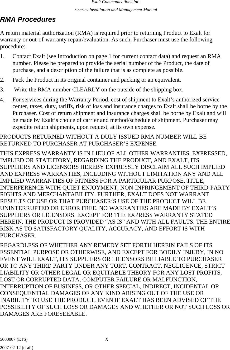 Exalt Communications Inc. r-series Installation and Management Manual 5000007 (ETS)  x 2007-02-12 (draft) RMA Procedures A return material authorization (RMA) is required prior to returning Product to Exalt for warranty or out-of-warranty repair/evaluation. As such, Purchaser must use the following procedure:  1. Contact Exalt (see Introduction on page 1 for current contact data) and request an RMA number. Please be prepared to provide the serial number of the Product, the date of purchase, and a description of the failure that is as complete as possible. 2. Pack the Product in its original container and packing or an equivalent. 3.  Write the RMA number CLEARLY on the outside of the shipping box. 4. For services during the Warranty Period, cost of shipment to Exalt’s authorized service center, taxes, duty, tariffs, risk of loss and insurance charges to Exalt shall be borne by the Purchaser. Cost of return shipment and insurance charges shall be borne by Exalt and will be made by Exalt’s choice of carrier and method/schedule of shipment. Purchaser may expedite return shipments, upon request, at its own expense. PRODUCTS RETURNED WITHOUT A DULY ISSUED RMA NUMBER WILL BE RETURNED TO PURCHASER AT PURCHASER’S EXPENSE. THIS EXPRESS WARRANTY IS IN LIEU OF ALL OTHER WARRANTIES, EXPRESSED, IMPLIED OR STATUTORY, REGARDING THE PRODUCT, AND EXALT, ITS SUPPLIERS AND LICENSORS HEREBY EXPRESSLY DISCLAIM ALL SUCH IMPLIED AND EXPRESS WARRANTIES, INCLUDING WITHOUT LIMITATION ANY AND ALL IMPLIED WARRANTIES OF FITNESS FOR A PARTICULAR PURPOSE, TITLE, INTERFERENCE WITH QUIET ENJOYMENT, NON-INFRINGEMENT OF THIRD-PARTY RIGHTS AND MERCHANTABILITY. FURTHER, EXALT DOES NOT WARRANT RESULTS OF USE OR THAT PURCHASER’S USE OF THE PRODUCT WILL BE UNINTERRUPTED OR ERROR FREE. NO WARRANTIES ARE MADE BY EXALT’S SUPPLIERS OR LICENSORS. EXCEPT FOR THE EXPRESS WARRANTY STATED HEREIN, THE PRODUCT IS PROVIDED “AS IS” AND WITH ALL FAULTS. THE ENTIRE RISK AS TO SATISFACTORY QUALITY, ACCURACY, AND EFFORT IS WITH PURCHASER.    REGARDLESS OF WHETHER ANY REMEDY SET FORTH HEREIN FAILS OF ITS ESSENTIAL PURPOSE OR OTHERWISE, AND EXCEPT FOR BODILY INJURY, IN NO EVENT WILL EXALT, ITS SUPPLIERS OR LICENSORS BE LIABLE TO PURCHASER OR TO ANY THIRD PARTY UNDER ANY TORT, CONTRACT, NEGLIGENCE, STRICT LIABILITY OR OTHER LEGAL OR EQUITABLE THEORY FOR ANY LOST PROFITS, LOST OR CORRUPTED DATA, COMPUTER FAILURE OR MALFUNCTION, INTERRUPTION OF BUSINESS, OR OTHER SPECIAL, INDIRECT, INCIDENTAL OR CONSEQUENTIAL DAMAGES OF ANY KIND ARISING OUT OF THE USE OR INABILITY TO USE THE PRODUCT, EVEN IF EXALT HAS BEEN ADVISED OF THE POSSIBILITY OF SUCH LOSS OR DAMAGES AND WHETHER OR NOT SUCH LOSS OR DAMAGES ARE FORESEEABLE.   