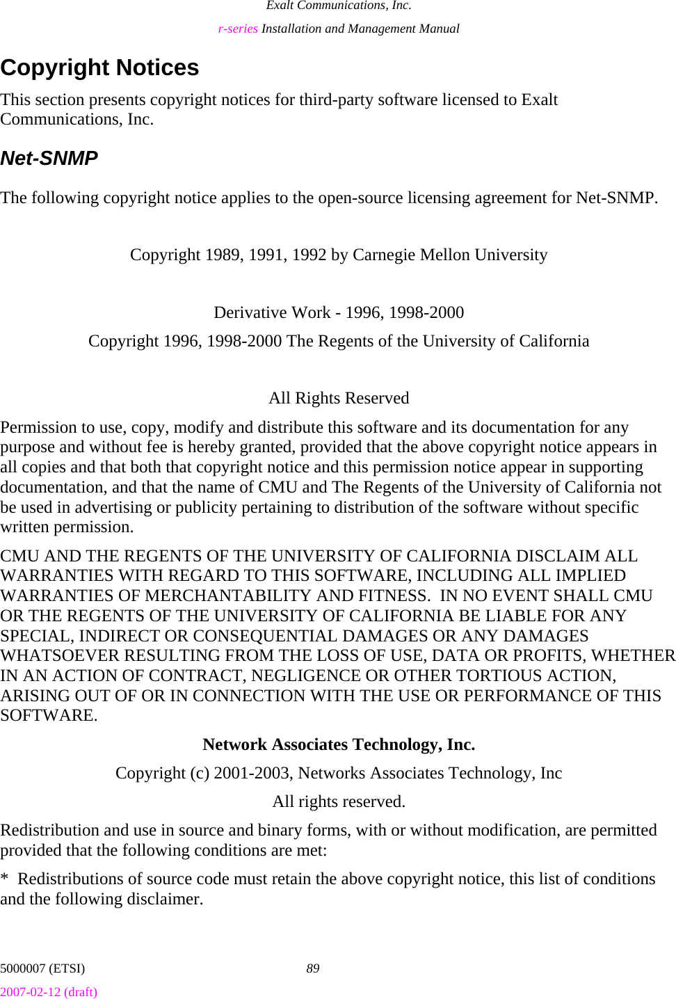Exalt Communications, Inc. r-series Installation and Management Manual 5000007 (ETSI)  89 2007-02-12 (draft)  Copyright Notices This section presents copyright notices for third-party software licensed to Exalt Communications, Inc. Net-SNMP The following copyright notice applies to the open-source licensing agreement for Net-SNMP.  Copyright 1989, 1991, 1992 by Carnegie Mellon University  Derivative Work - 1996, 1998-2000 Copyright 1996, 1998-2000 The Regents of the University of California  All Rights Reserved Permission to use, copy, modify and distribute this software and its documentation for any purpose and without fee is hereby granted, provided that the above copyright notice appears in all copies and that both that copyright notice and this permission notice appear in supporting documentation, and that the name of CMU and The Regents of the University of California not be used in advertising or publicity pertaining to distribution of the software without specific written permission. CMU AND THE REGENTS OF THE UNIVERSITY OF CALIFORNIA DISCLAIM ALL WARRANTIES WITH REGARD TO THIS SOFTWARE, INCLUDING ALL IMPLIED WARRANTIES OF MERCHANTABILITY AND FITNESS.  IN NO EVENT SHALL CMU OR THE REGENTS OF THE UNIVERSITY OF CALIFORNIA BE LIABLE FOR ANY SPECIAL, INDIRECT OR CONSEQUENTIAL DAMAGES OR ANY DAMAGES WHATSOEVER RESULTING FROM THE LOSS OF USE, DATA OR PROFITS, WHETHER IN AN ACTION OF CONTRACT, NEGLIGENCE OR OTHER TORTIOUS ACTION, ARISING OUT OF OR IN CONNECTION WITH THE USE OR PERFORMANCE OF THIS SOFTWARE. Network Associates Technology, Inc. Copyright (c) 2001-2003, Networks Associates Technology, Inc All rights reserved. Redistribution and use in source and binary forms, with or without modification, are permitted provided that the following conditions are met: *  Redistributions of source code must retain the above copyright notice, this list of conditions and the following disclaimer. 