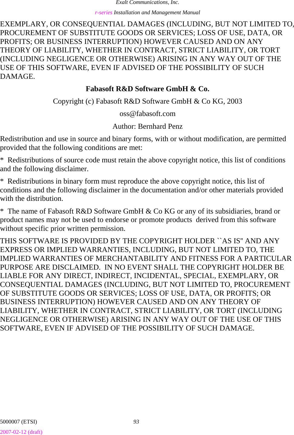 Exalt Communications, Inc. r-series Installation and Management Manual 5000007 (ETSI)  93 2007-02-12 (draft)  EXEMPLARY, OR CONSEQUENTIAL DAMAGES (INCLUDING, BUT NOT LIMITED TO, PROCUREMENT OF SUBSTITUTE GOODS OR SERVICES; LOSS OF USE, DATA, OR PROFITS; OR BUSINESS INTERRUPTION) HOWEVER CAUSED AND ON ANY THEORY OF LIABILITY, WHETHER IN CONTRACT, STRICT LIABILITY, OR TORT (INCLUDING NEGLIGENCE OR OTHERWISE) ARISING IN ANY WAY OUT OF THE USE OF THIS SOFTWARE, EVEN IF ADVISED OF THE POSSIBILITY OF SUCH DAMAGE. Fabasoft R&amp;D Software GmbH &amp; Co. Copyright (c) Fabasoft R&amp;D Software GmbH &amp; Co KG, 2003 oss@fabasoft.com Author: Bernhard Penz Redistribution and use in source and binary forms, with or without modification, are permitted provided that the following conditions are met: *  Redistributions of source code must retain the above copyright notice, this list of conditions and the following disclaimer. *  Redistributions in binary form must reproduce the above copyright notice, this list of conditions and the following disclaimer in the documentation and/or other materials provided with the distribution. *  The name of Fabasoft R&amp;D Software GmbH &amp; Co KG or any of its subsidiaries, brand or product names may not be used to endorse or promote products  derived from this software without specific prior written permission. THIS SOFTWARE IS PROVIDED BY THE COPYRIGHT HOLDER ``AS IS&apos;&apos; AND ANY EXPRESS OR IMPLIED WARRANTIES, INCLUDING, BUT NOT LIMITED TO, THE IMPLIED WARRANTIES OF MERCHANTABILITY AND FITNESS FOR A PARTICULAR PURPOSE ARE DISCLAIMED.  IN NO EVENT SHALL THE COPYRIGHT HOLDER BE LIABLE FOR ANY DIRECT, INDIRECT, INCIDENTAL, SPECIAL, EXEMPLARY, OR CONSEQUENTIAL DAMAGES (INCLUDING, BUT NOT LIMITED TO, PROCUREMENT OF SUBSTITUTE GOODS OR SERVICES; LOSS OF USE, DATA, OR PROFITS; OR BUSINESS INTERRUPTION) HOWEVER CAUSED AND ON ANY THEORY OF LIABILITY, WHETHER IN CONTRACT, STRICT LIABILITY, OR TORT (INCLUDING NEGLIGENCE OR OTHERWISE) ARISING IN ANY WAY OUT OF THE USE OF THIS SOFTWARE, EVEN IF ADVISED OF THE POSSIBILITY OF SUCH DAMAGE. 