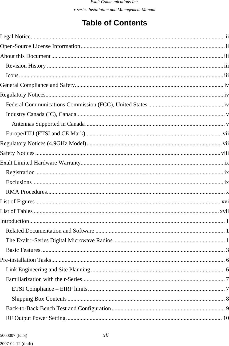 Exalt Communications Inc. r-series Installation and Management Manual 5000007 (ETS)  xii 2007-02-12 (draft) Table of Contents Legal Notice....................................................................................................................................ii Open-Source License Information..................................................................................................ii About this Document.....................................................................................................................iii Revision History ........................................................................................................................iii Icons...........................................................................................................................................iii General Compliance and Safety..................................................................................................... iv Regulatory Notices......................................................................................................................... iv Federal Communications Commission (FCC), United States ................................................... iv Industry Canada (IC), Canada..................................................................................................... v Antennas Supported in Canada............................................................................................... v Europe/ITU (ETSI and CE Mark).............................................................................................vii Regulatory Notices (4.9GHz Model)............................................................................................vii Safety Notices..............................................................................................................................viii Exalt Limited Hardware Warranty.................................................................................................ix Registration................................................................................................................................ ix Exclusions.................................................................................................................................. ix RMA Procedures......................................................................................................................... x List of Figures.............................................................................................................................. xvi List of Tables ..............................................................................................................................xvii Introduction..................................................................................................................................... 1 Related Documentation and Software ........................................................................................ 1 The Exalt r-Series Digital Microwave Radios............................................................................ 1 Basic Features............................................................................................................................. 3 Pre-installation Tasks...................................................................................................................... 6 Link Engineering and Site Planning ........................................................................................... 6 Familiarization with the r-Series................................................................................................. 7 ETSI Compliance – EIRP limits............................................................................................. 7 Shipping Box Contents ...........................................................................................................8 Back-to-Back Bench Test and Configuration............................................................................. 9 RF Output Power Setting.......................................................................................................... 10 