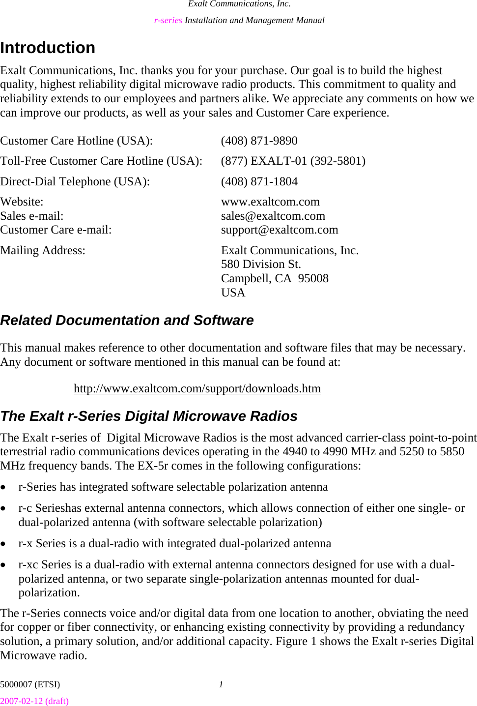 Exalt Communications, Inc. r-series Installation and Management Manual 5000007 (ETSI)  1 2007-02-12 (draft)  Introduction Exalt Communications, Inc. thanks you for your purchase. Our goal is to build the highest quality, highest reliability digital microwave radio products. This commitment to quality and reliability extends to our employees and partners alike. We appreciate any comments on how we can improve our products, as well as your sales and Customer Care experience.  Customer Care Hotline (USA):    (408) 871-9890 Toll-Free Customer Care Hotline (USA):  (877) EXALT-01 (392-5801) Direct-Dial Telephone (USA):    (408) 871-1804 Website:  www.exaltcom.com Sales e-mail:    sales@exaltcom.com Customer Care e-mail:    support@exaltcom.com Mailing Address:    Exalt Communications, Inc.     580 Division St.     Campbell, CA  95008   USA Related Documentation and Software This manual makes reference to other documentation and software files that may be necessary. Any document or software mentioned in this manual can be found at: http://www.exaltcom.com/support/downloads.htm The Exalt r-Series Digital Microwave Radios The Exalt r-series of  Digital Microwave Radios is the most advanced carrier-class point-to-point terrestrial radio communications devices operating in the 4940 to 4990 MHz and 5250 to 5850 MHz frequency bands. The EX-5r comes in the following configurations: • r-Series has integrated software selectable polarization antenna • r-c Serieshas external antenna connectors, which allows connection of either one single- or dual-polarized antenna (with software selectable polarization) • r-x Series is a dual-radio with integrated dual-polarized antenna • r-xc Series is a dual-radio with external antenna connectors designed for use with a dual-polarized antenna, or two separate single-polarization antennas mounted for dual-polarization. The r-Series connects voice and/or digital data from one location to another, obviating the need for copper or fiber connectivity, or enhancing existing connectivity by providing a redundancy solution, a primary solution, and/or additional capacity. Figure 1 shows the Exalt r-series Digital Microwave radio. 