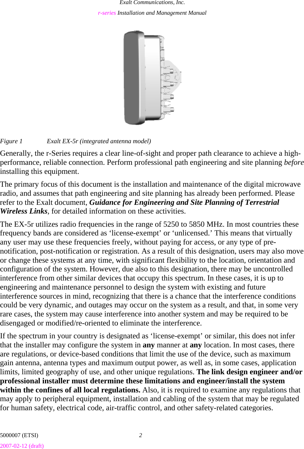 Exalt Communications, Inc. r-series Installation and Management Manual 5000007 (ETSI)  2 2007-02-12 (draft)  Figure 1  Exalt EX-5r (integrated antenna model) Generally, the r-Series requires a clear line-of-sight and proper path clearance to achieve a high-performance, reliable connection. Perform professional path engineering and site planning before installing this equipment.  The primary focus of this document is the installation and maintenance of the digital microwave radio, and assumes that path engineering and site planning has already been performed. Please refer to the Exalt document, Guidance for Engineering and Site Planning of Terrestrial Wireless Links, for detailed information on these activities. The EX-5r utilizes radio frequencies in the range of 5250 to 5850 MHz. In most countries these frequency bands are considered as ‘license-exempt’ or ‘unlicensed.’ This means that virtually any user may use these frequencies freely, without paying for access, or any type of pre-notification, post-notification or registration. As a result of this designation, users may also move or change these systems at any time, with significant flexibility to the location, orientation and configuration of the system. However, due also to this designation, there may be uncontrolled interference from other similar devices that occupy this spectrum. In these cases, it is up to engineering and maintenance personnel to design the system with existing and future interference sources in mind, recognizing that there is a chance that the interference conditions could be very dynamic, and outages may occur on the system as a result, and that, in some very rare cases, the system may cause interference into another system and may be required to be disengaged or modified/re-oriented to eliminate the interference. If the spectrum in your country is designated as ‘license-exempt’ or similar, this does not infer that the installer may configure the system in any manner at any location. In most cases, there are regulations, or device-based conditions that limit the use of the device, such as maximum gain antenna, antenna types and maximum output power, as well as, in some cases, application limits, limited geography of use, and other unique regulations. The link design engineer and/or professional installer must determine these limitations and engineer/install the system within the confines of all local regulations. Also, it is required to examine any regulations that may apply to peripheral equipment, installation and cabling of the system that may be regulated for human safety, electrical code, air-traffic control, and other safety-related categories. 