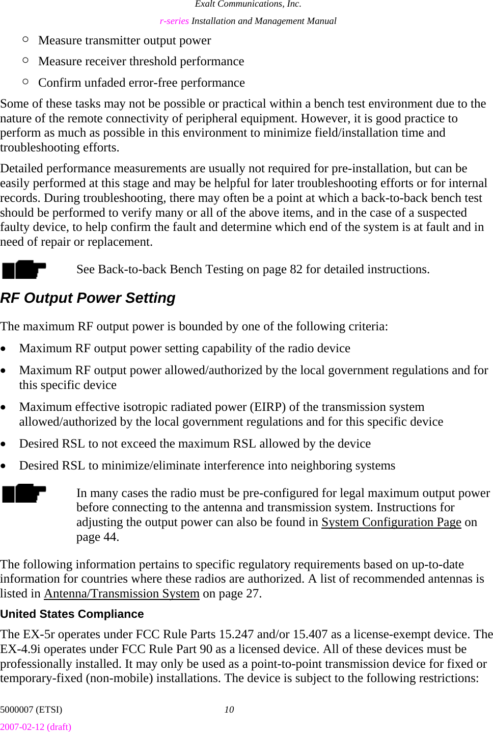 Exalt Communications, Inc. r-series Installation and Management Manual 5000007 (ETSI)  10 2007-02-12 (draft)  ¶ Measure transmitter output power ¶ Measure receiver threshold performance ¶ Confirm unfaded error-free performance Some of these tasks may not be possible or practical within a bench test environment due to the nature of the remote connectivity of peripheral equipment. However, it is good practice to perform as much as possible in this environment to minimize field/installation time and troubleshooting efforts. Detailed performance measurements are usually not required for pre-installation, but can be easily performed at this stage and may be helpful for later troubleshooting efforts or for internal records. During troubleshooting, there may often be a point at which a back-to-back bench test should be performed to verify many or all of the above items, and in the case of a suspected faulty device, to help confirm the fault and determine which end of the system is at fault and in need of repair or replacement. See Back-to-back Bench Testing on page 82 for detailed instructions. RF Output Power Setting The maximum RF output power is bounded by one of the following criteria: • Maximum RF output power setting capability of the radio device • Maximum RF output power allowed/authorized by the local government regulations and for this specific device • Maximum effective isotropic radiated power (EIRP) of the transmission system allowed/authorized by the local government regulations and for this specific device • Desired RSL to not exceed the maximum RSL allowed by the device • Desired RSL to minimize/eliminate interference into neighboring systems In many cases the radio must be pre-configured for legal maximum output power before connecting to the antenna and transmission system. Instructions for adjusting the output power can also be found in System Configuration Page on page 44. The following information pertains to specific regulatory requirements based on up-to-date information for countries where these radios are authorized. A list of recommended antennas is listed in Antenna/Transmission System on page 27. United States Compliance The EX-5r operates under FCC Rule Parts 15.247 and/or 15.407 as a license-exempt device. The EX-4.9i operates under FCC Rule Part 90 as a licensed device. All of these devices must be professionally installed. It may only be used as a point-to-point transmission device for fixed or temporary-fixed (non-mobile) installations. The device is subject to the following restrictions: 