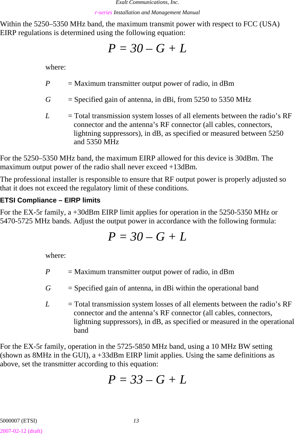 Exalt Communications, Inc. r-series Installation and Management Manual 5000007 (ETSI)  13 2007-02-12 (draft)  Within the 5250–5350 MHz band, the maximum transmit power with respect to FCC (USA) EIRP regulations is determined using the following equation: P = 30 – G + L where: P  = Maximum transmitter output power of radio, in dBm G  = Specified gain of antenna, in dBi, from 5250 to 5350 MHz L  = Total transmission system losses of all elements between the radio’s RF connector and the antenna’s RF connector (all cables, connectors, lightning suppressors), in dB, as specified or measured between 5250 and 5350 MHz For the 5250–5350 MHz band, the maximum EIRP allowed for this device is 30dBm. The maximum output power of the radio shall never exceed +13dBm. The professional installer is responsible to ensure that RF output power is properly adjusted so that it does not exceed the regulatory limit of these conditions. ETSI Compliance – EIRP limits For the EX-5r family, a +30dBm EIRP limit applies for operation in the 5250-5350 MHz or 5470-5725 MHz bands. Adjust the output power in accordance with the following formula: P = 30 – G + L where: P  = Maximum transmitter output power of radio, in dBm G  = Specified gain of antenna, in dBi within the operational band L  = Total transmission system losses of all elements between the radio’s RF connector and the antenna’s RF connector (all cables, connectors, lightning suppressors), in dB, as specified or measured in the operational band For the EX-5r family, operation in the 5725-5850 MHz band, using a 10 MHz BW setting (shown as 8MHz in the GUI), a +33dBm EIRP limit applies. Using the same definitions as above, set the transmitter according to this equation: P = 33 – G + L 