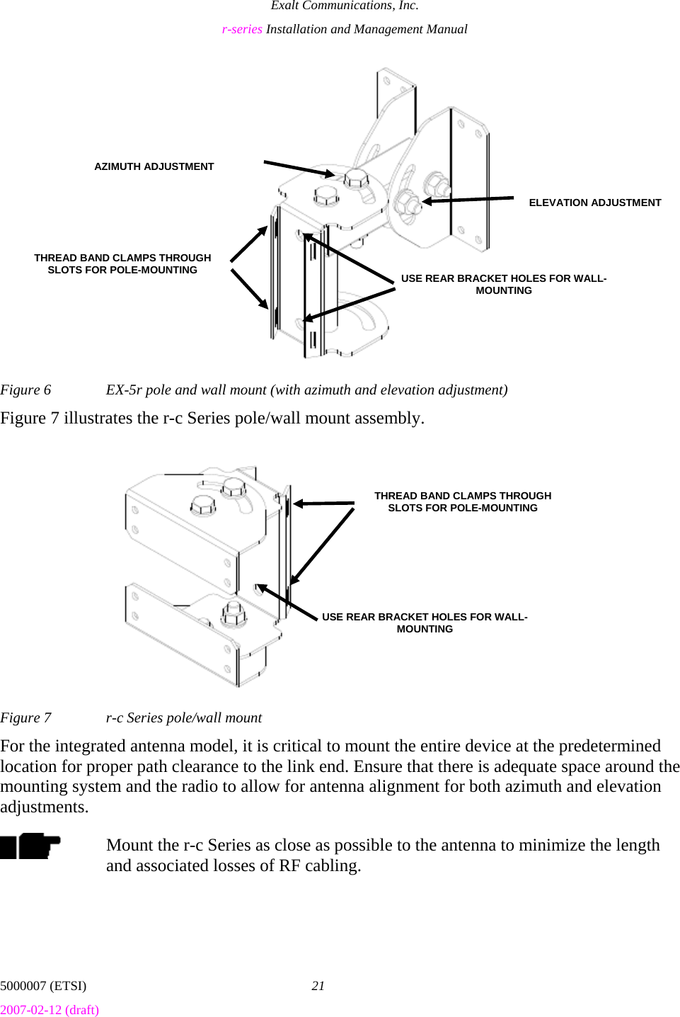 Exalt Communications, Inc. r-series Installation and Management Manual 5000007 (ETSI)  21 2007-02-12 (draft)  Figure 6  EX-5r pole and wall mount (with azimuth and elevation adjustment) Figure 7 illustrates the r-c Series pole/wall mount assembly. Figure 7  r-c Series pole/wall mount For the integrated antenna model, it is critical to mount the entire device at the predetermined location for proper path clearance to the link end. Ensure that there is adequate space around the mounting system and the radio to allow for antenna alignment for both azimuth and elevation adjustments. Mount the r-c Series as close as possible to the antenna to minimize the length and associated losses of RF cabling. THREAD BAND CLAMPS THROUGH SLOTS FOR POLE-MOUNTING  USE REAR BRACKET HOLES FOR WALL-MOUNTING AZIMUTH ADJUSTMENTELEVATION ADJUSTMENTUSE REAR BRACKET HOLES FOR WALL-MOUNTING THREAD BAND CLAMPS THROUGH SLOTS FOR POLE-MOUNTING 