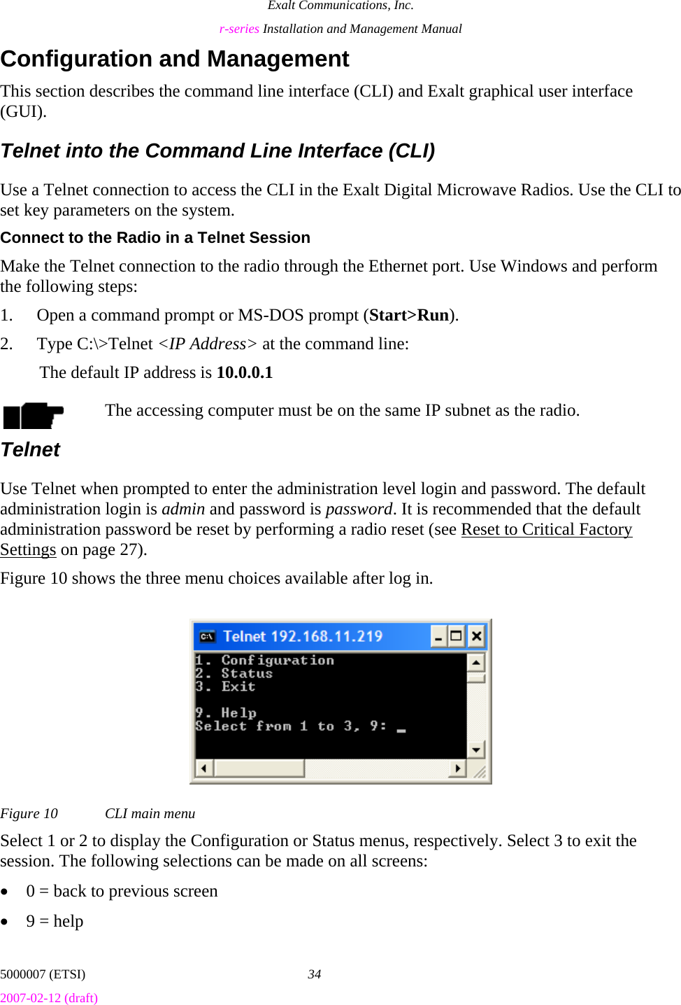 Exalt Communications, Inc. r-series Installation and Management Manual 5000007 (ETSI)  34 2007-02-12 (draft)  Configuration and Management This section describes the command line interface (CLI) and Exalt graphical user interface (GUI). Telnet into the Command Line Interface (CLI) Use a Telnet connection to access the CLI in the Exalt Digital Microwave Radios. Use the CLI to set key parameters on the system. Connect to the Radio in a Telnet Session Make the Telnet connection to the radio through the Ethernet port. Use Windows and perform the following steps: 1. Open a command prompt or MS-DOS prompt (Start&gt;Run). 2. Type C:\&gt;Telnet &lt;IP Address&gt; at the command line: The default IP address is 10.0.0.1 The accessing computer must be on the same IP subnet as the radio. Telnet Use Telnet when prompted to enter the administration level login and password. The default administration login is admin and password is password. It is recommended that the default administration password be reset by performing a radio reset (see Reset to Critical Factory Settings on page 27). Figure 10 shows the three menu choices available after log in. Figure 10  CLI main menu Select 1 or 2 to display the Configuration or Status menus, respectively. Select 3 to exit the session. The following selections can be made on all screens: • 0 = back to previous screen • 9 = help 