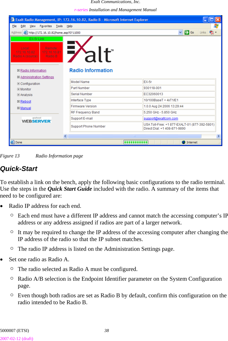 Exalt Communications, Inc. r-series Installation and Management Manual 5000007 (ETSI)  38 2007-02-12 (draft)  Figure 13  Radio Information page Quick-Start To establish a link on the bench, apply the following basic configurations to the radio terminal. Use the steps in the Quick Start Guide included with the radio. A summary of the items that need to be configured are: • Radio IP address for each end.  ¶ Each end must have a different IP address and cannot match the accessing computer’s IP address or any address assigned if radios are part of a larger network. ¶ It may be required to change the IP address of the accessing computer after changing the IP address of the radio so that the IP subnet matches. ¶ The radio IP address is listed on the Administration Settings page. • Set one radio as Radio A. ¶ The radio selected as Radio A must be configured. ¶ Radio A/B selection is the Endpoint Identifier parameter on the System Configuration page. ¶ Even though both radios are set as Radio B by default, confirm this configuration on the radio intended to be Radio B. 
