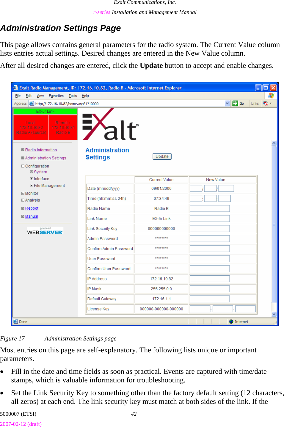Exalt Communications, Inc. r-series Installation and Management Manual 5000007 (ETSI)  42 2007-02-12 (draft)  Administration Settings Page This page allows contains general parameters for the radio system. The Current Value column lists entries actual settings. Desired changes are entered in the New Value column. After all desired changes are entered, click the Update button to accept and enable changes.  Figure 17  Administration Settings page Most entries on this page are self-explanatory. The following lists unique or important parameters. • Fill in the date and time fields as soon as practical. Events are captured with time/date stamps, which is valuable information for troubleshooting. • Set the Link Security Key to something other than the factory default setting (12 characters, all zeros) at each end. The link security key must match at both sides of the link. If the 
