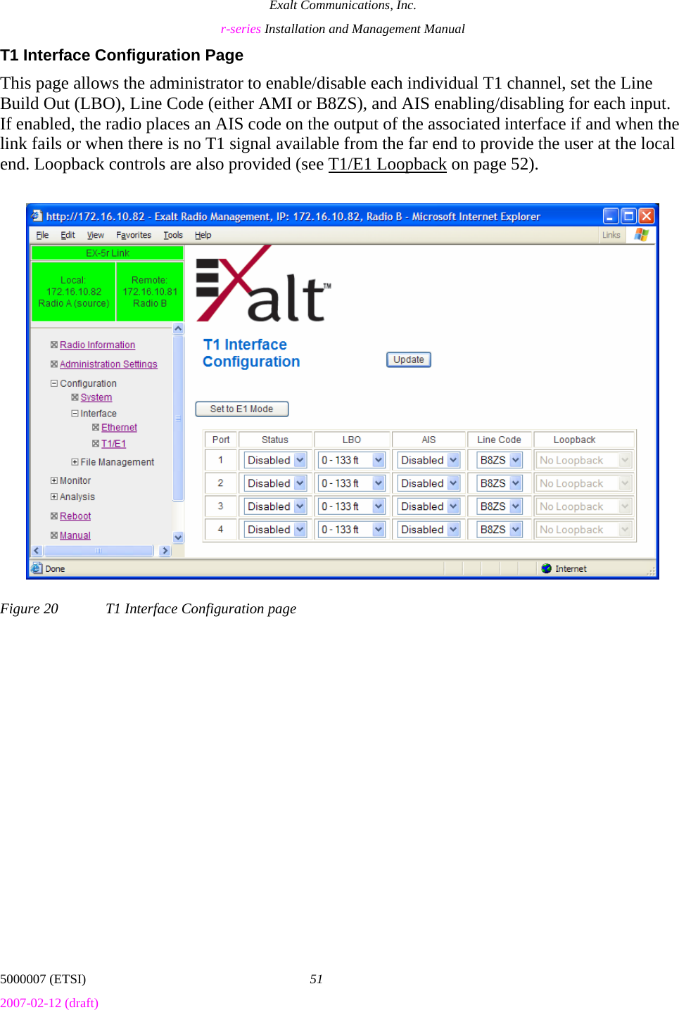 Exalt Communications, Inc. r-series Installation and Management Manual 5000007 (ETSI)  51 2007-02-12 (draft)  T1 Interface Configuration Page This page allows the administrator to enable/disable each individual T1 channel, set the Line Build Out (LBO), Line Code (either AMI or B8ZS), and AIS enabling/disabling for each input. If enabled, the radio places an AIS code on the output of the associated interface if and when the link fails or when there is no T1 signal available from the far end to provide the user at the local end. Loopback controls are also provided (see T1/E1 Loopback on page 52). Figure 20  T1 Interface Configuration page 