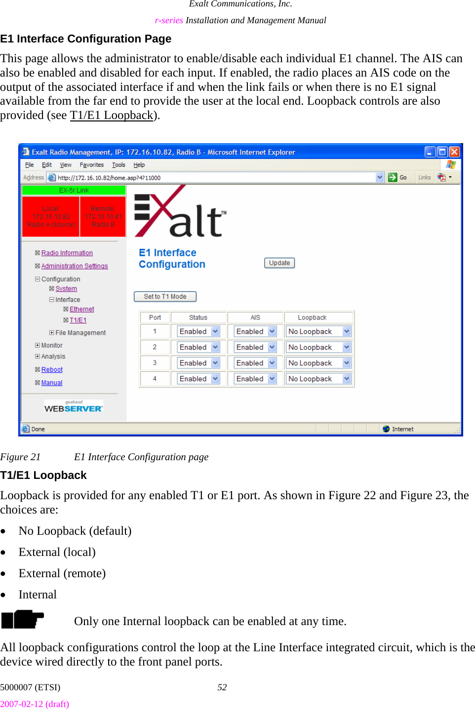 Exalt Communications, Inc. r-series Installation and Management Manual 5000007 (ETSI)  52 2007-02-12 (draft)  E1 Interface Configuration Page This page allows the administrator to enable/disable each individual E1 channel. The AIS can also be enabled and disabled for each input. If enabled, the radio places an AIS code on the output of the associated interface if and when the link fails or when there is no E1 signal available from the far end to provide the user at the local end. Loopback controls are also provided (see T1/E1 Loopback). Figure 21  E1 Interface Configuration page T1/E1 Loopback Loopback is provided for any enabled T1 or E1 port. As shown in Figure 22 and Figure 23, the choices are: • No Loopback (default) • External (local) • External (remote) • Internal Only one Internal loopback can be enabled at any time. All loopback configurations control the loop at the Line Interface integrated circuit, which is the device wired directly to the front panel ports. 
