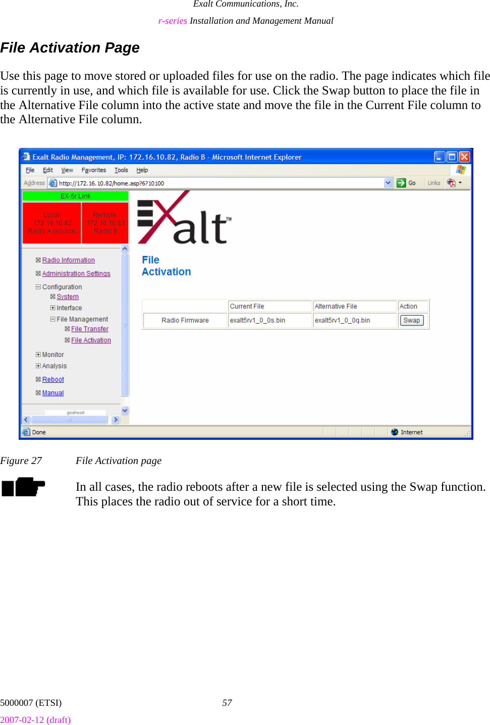 Exalt Communications, Inc. r-series Installation and Management Manual 5000007 (ETSI)  57 2007-02-12 (draft)  File Activation Page Use this page to move stored or uploaded files for use on the radio. The page indicates which file is currently in use, and which file is available for use. Click the Swap button to place the file in the Alternative File column into the active state and move the file in the Current File column to the Alternative File column. Figure 27  File Activation page In all cases, the radio reboots after a new file is selected using the Swap function. This places the radio out of service for a short time. 