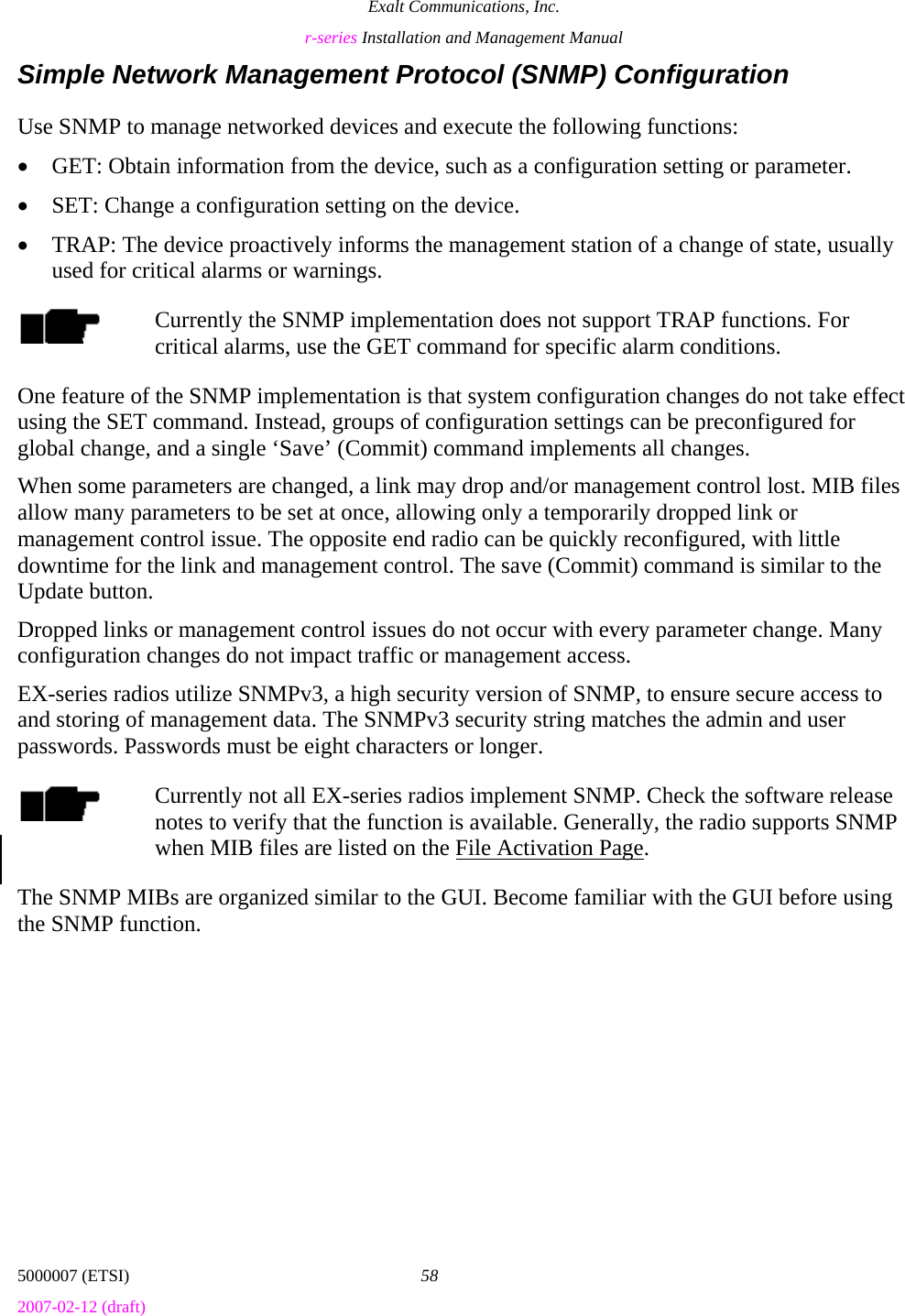 Exalt Communications, Inc. r-series Installation and Management Manual 5000007 (ETSI)  58 2007-02-12 (draft)  Simple Network Management Protocol (SNMP) Configuration Use SNMP to manage networked devices and execute the following functions: • GET: Obtain information from the device, such as a configuration setting or parameter. • SET: Change a configuration setting on the device. • TRAP: The device proactively informs the management station of a change of state, usually used for critical alarms or warnings. Currently the SNMP implementation does not support TRAP functions. For critical alarms, use the GET command for specific alarm conditions. One feature of the SNMP implementation is that system configuration changes do not take effect using the SET command. Instead, groups of configuration settings can be preconfigured for global change, and a single ‘Save’ (Commit) command implements all changes. When some parameters are changed, a link may drop and/or management control lost. MIB files allow many parameters to be set at once, allowing only a temporarily dropped link or management control issue. The opposite end radio can be quickly reconfigured, with little downtime for the link and management control. The save (Commit) command is similar to the Update button.  Dropped links or management control issues do not occur with every parameter change. Many configuration changes do not impact traffic or management access. EX-series radios utilize SNMPv3, a high security version of SNMP, to ensure secure access to and storing of management data. The SNMPv3 security string matches the admin and user passwords. Passwords must be eight characters or longer. Currently not all EX-series radios implement SNMP. Check the software release notes to verify that the function is available. Generally, the radio supports SNMP when MIB files are listed on the File Activation Page. The SNMP MIBs are organized similar to the GUI. Become familiar with the GUI before using the SNMP function. 