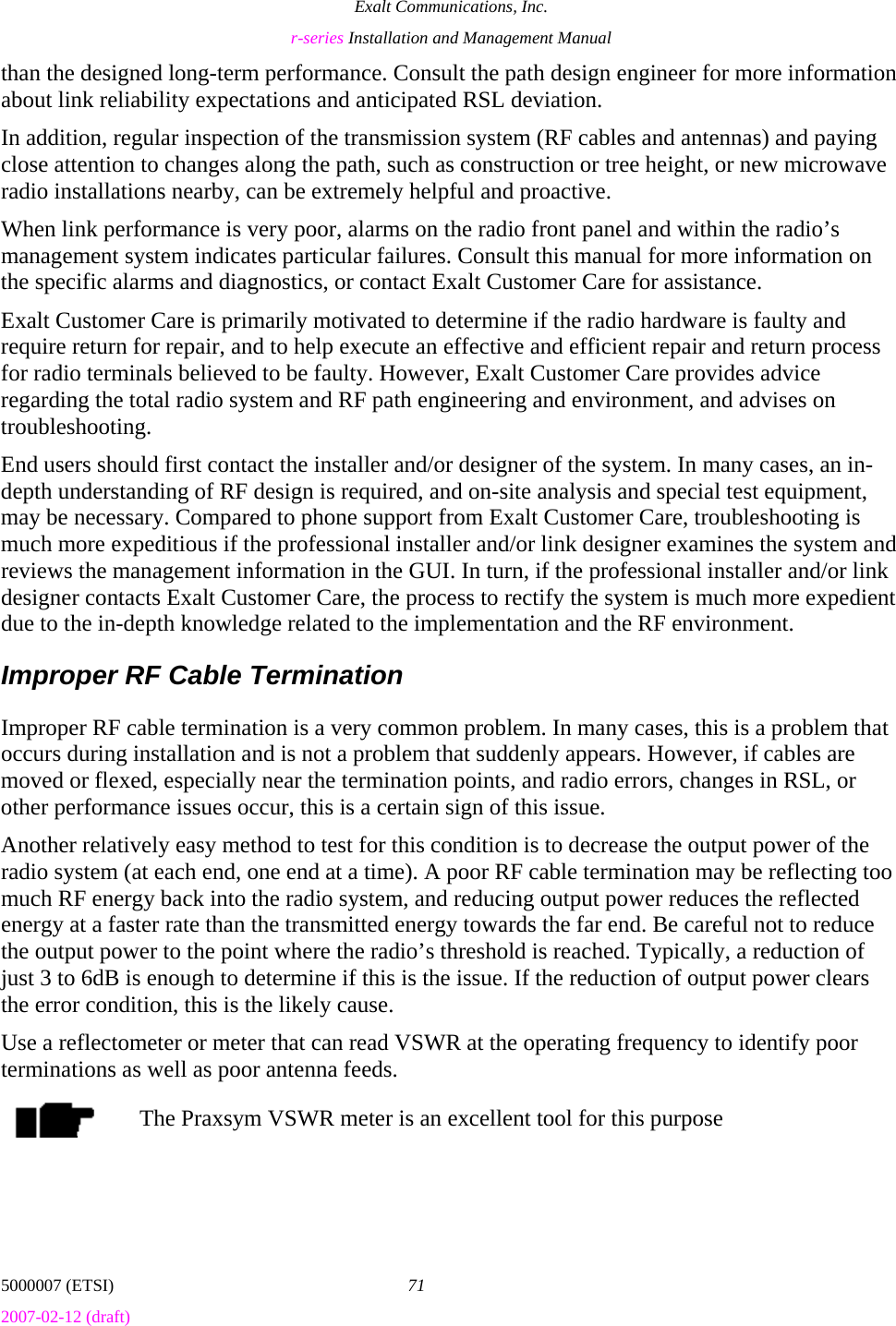 Exalt Communications, Inc. r-series Installation and Management Manual 5000007 (ETSI)  71 2007-02-12 (draft)  than the designed long-term performance. Consult the path design engineer for more information about link reliability expectations and anticipated RSL deviation. In addition, regular inspection of the transmission system (RF cables and antennas) and paying close attention to changes along the path, such as construction or tree height, or new microwave radio installations nearby, can be extremely helpful and proactive. When link performance is very poor, alarms on the radio front panel and within the radio’s management system indicates particular failures. Consult this manual for more information on the specific alarms and diagnostics, or contact Exalt Customer Care for assistance.  Exalt Customer Care is primarily motivated to determine if the radio hardware is faulty and require return for repair, and to help execute an effective and efficient repair and return process for radio terminals believed to be faulty. However, Exalt Customer Care provides advice regarding the total radio system and RF path engineering and environment, and advises on troubleshooting.  End users should first contact the installer and/or designer of the system. In many cases, an in-depth understanding of RF design is required, and on-site analysis and special test equipment, may be necessary. Compared to phone support from Exalt Customer Care, troubleshooting is much more expeditious if the professional installer and/or link designer examines the system and reviews the management information in the GUI. In turn, if the professional installer and/or link designer contacts Exalt Customer Care, the process to rectify the system is much more expedient due to the in-depth knowledge related to the implementation and the RF environment. Improper RF Cable Termination Improper RF cable termination is a very common problem. In many cases, this is a problem that occurs during installation and is not a problem that suddenly appears. However, if cables are moved or flexed, especially near the termination points, and radio errors, changes in RSL, or other performance issues occur, this is a certain sign of this issue.  Another relatively easy method to test for this condition is to decrease the output power of the radio system (at each end, one end at a time). A poor RF cable termination may be reflecting too much RF energy back into the radio system, and reducing output power reduces the reflected energy at a faster rate than the transmitted energy towards the far end. Be careful not to reduce the output power to the point where the radio’s threshold is reached. Typically, a reduction of just 3 to 6dB is enough to determine if this is the issue. If the reduction of output power clears the error condition, this is the likely cause. Use a reflectometer or meter that can read VSWR at the operating frequency to identify poor terminations as well as poor antenna feeds. The Praxsym VSWR meter is an excellent tool for this purpose 