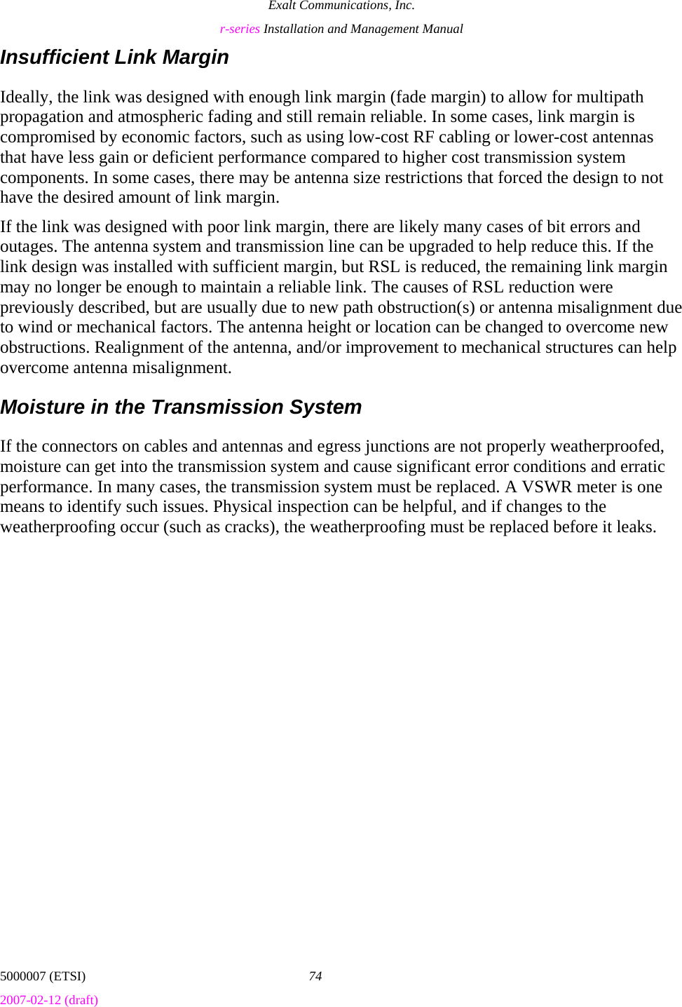 Exalt Communications, Inc. r-series Installation and Management Manual 5000007 (ETSI)  74 2007-02-12 (draft)  Insufficient Link Margin Ideally, the link was designed with enough link margin (fade margin) to allow for multipath propagation and atmospheric fading and still remain reliable. In some cases, link margin is compromised by economic factors, such as using low-cost RF cabling or lower-cost antennas that have less gain or deficient performance compared to higher cost transmission system components. In some cases, there may be antenna size restrictions that forced the design to not have the desired amount of link margin. If the link was designed with poor link margin, there are likely many cases of bit errors and outages. The antenna system and transmission line can be upgraded to help reduce this. If the link design was installed with sufficient margin, but RSL is reduced, the remaining link margin may no longer be enough to maintain a reliable link. The causes of RSL reduction were previously described, but are usually due to new path obstruction(s) or antenna misalignment due to wind or mechanical factors. The antenna height or location can be changed to overcome new obstructions. Realignment of the antenna, and/or improvement to mechanical structures can help overcome antenna misalignment. Moisture in the Transmission System If the connectors on cables and antennas and egress junctions are not properly weatherproofed, moisture can get into the transmission system and cause significant error conditions and erratic performance. In many cases, the transmission system must be replaced. A VSWR meter is one means to identify such issues. Physical inspection can be helpful, and if changes to the weatherproofing occur (such as cracks), the weatherproofing must be replaced before it leaks. 