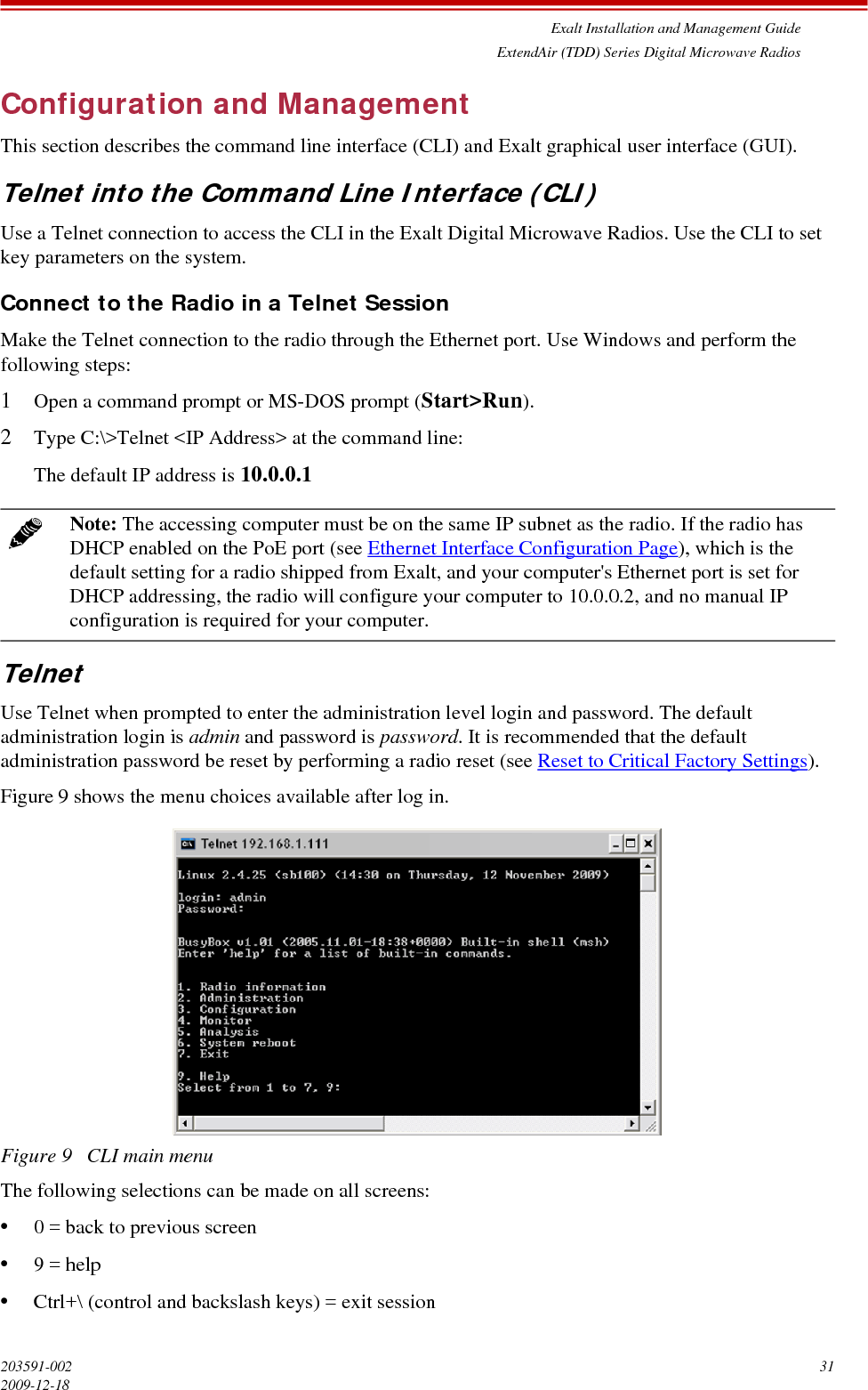 Exalt Installation and Management GuideExtendAir (TDD) Series Digital Microwave Radios203591-002 312009-12-18Configuration and ManagementThis section describes the command line interface (CLI) and Exalt graphical user interface (GUI).Telnet into the Command Line Interface (CLI)Use a Telnet connection to access the CLI in the Exalt Digital Microwave Radios. Use the CLI to set key parameters on the system.Connect to the Radio in a Telnet SessionMake the Telnet connection to the radio through the Ethernet port. Use Windows and perform the following steps:1Open a command prompt or MS-DOS prompt (Start&gt;Run).2Type C:\&gt;Telnet &lt;IP Address&gt; at the command line:The default IP address is 10.0.0.1TelnetUse Telnet when prompted to enter the administration level login and password. The default administration login is admin and password is password. It is recommended that the default administration password be reset by performing a radio reset (see Reset to Critical Factory Settings).Figure 9 shows the menu choices available after log in.Figure 9   CLI main menuThe following selections can be made on all screens:•0 = back to previous screen•9 = help•Ctrl+\ (control and backslash keys) = exit sessionNote: The accessing computer must be on the same IP subnet as the radio. If the radio has DHCP enabled on the PoE port (see Ethernet Interface Configuration Page), which is the default setting for a radio shipped from Exalt, and your computer&apos;s Ethernet port is set for DHCP addressing, the radio will configure your computer to 10.0.0.2, and no manual IP configuration is required for your computer. 