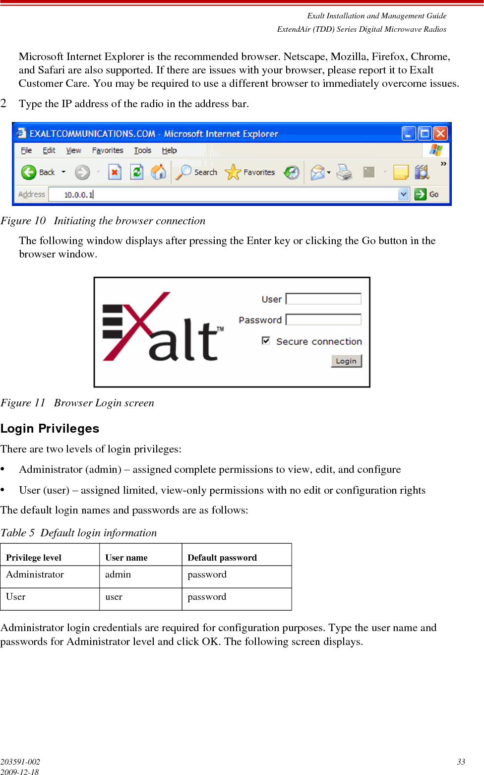 Exalt Installation and Management GuideExtendAir (TDD) Series Digital Microwave Radios203591-002 332009-12-18Microsoft Internet Explorer is the recommended browser. Netscape, Mozilla, Firefox, Chrome, and Safari are also supported. If there are issues with your browser, please report it to Exalt Customer Care. You may be required to use a different browser to immediately overcome issues.2Type the IP address of the radio in the address bar.Figure 10   Initiating the browser connectionThe following window displays after pressing the Enter key or clicking the Go button in the browser window.Figure 11   Browser Login screenLogin PrivilegesThere are two levels of login privileges:•Administrator (admin) – assigned complete permissions to view, edit, and configure•User (user) – assigned limited, view-only permissions with no edit or configuration rightsThe default login names and passwords are as follows:Administrator login credentials are required for configuration purposes. Type the user name and passwords for Administrator level and click OK. The following screen displays.Table 5  Default login informationPrivilege level User name Default passwordAdministrator admin passwordUser user password
