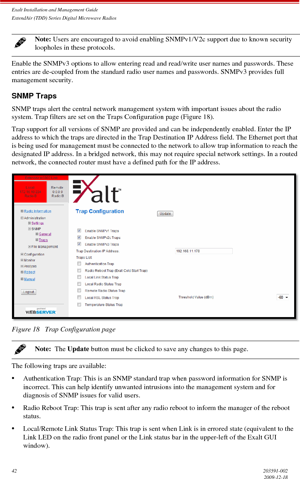 Exalt Installation and Management GuideExtendAir (TDD) Series Digital Microwave Radios42 203591-0022009-12-18Enable the SNMPv3 options to allow entering read and read/write user names and passwords. These entries are de-coupled from the standard radio user names and passwords. SNMPv3 provides full management security.SNMP TrapsSNMP traps alert the central network management system with important issues about the radio system. Trap filters are set on the Traps Configuration page (Figure 18). Trap support for all versions of SNMP are provided and can be independently enabled. Enter the IP address to which the traps are directed in the Trap Destination IP Address field. The Ethernet port that is being used for management must be connected to the network to allow trap information to reach the designated IP address. In a bridged network, this may not require special network settings. In a routed network, the connected router must have a defined path for the IP address.Figure 18   Trap Configuration pageThe following traps are available:•Authentication Trap: This is an SNMP standard trap when password information for SNMP is incorrect. This can help identify unwanted intrusions into the management system and for diagnosis of SNMP issues for valid users.•Radio Reboot Trap: This trap is sent after any radio reboot to inform the manager of the reboot status.•Local/Remote Link Status Trap: This trap is sent when Link is in errored state (equivalent to the Link LED on the radio front panel or the Link status bar in the upper-left of the Exalt GUI window).Note: Users are encouraged to avoid enabling SNMPv1/V2c support due to known security loopholes in these protocols.Note:  The Update button must be clicked to save any changes to this page.