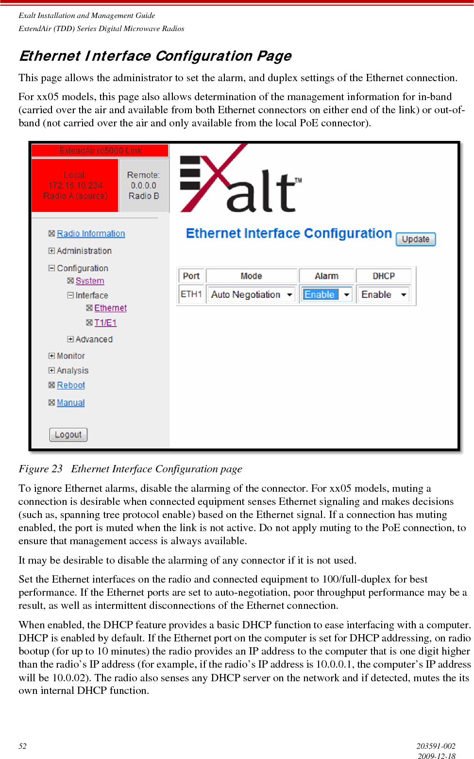 Exalt Installation and Management GuideExtendAir (TDD) Series Digital Microwave Radios52 203591-0022009-12-18Ethernet Interface Configuration PageThis page allows the administrator to set the alarm, and duplex settings of the Ethernet connection. For xx05 models, this page also allows determination of the management information for in-band (carried over the air and available from both Ethernet connectors on either end of the link) or out-of-band (not carried over the air and only available from the local PoE connector).Figure 23   Ethernet Interface Configuration pageTo ignore Ethernet alarms, disable the alarming of the connector. For xx05 models, muting a connection is desirable when connected equipment senses Ethernet signaling and makes decisions (such as, spanning tree protocol enable) based on the Ethernet signal. If a connection has muting enabled, the port is muted when the link is not active. Do not apply muting to the PoE connection, to ensure that management access is always available.It may be desirable to disable the alarming of any connector if it is not used.Set the Ethernet interfaces on the radio and connected equipment to 100/full-duplex for best performance. If the Ethernet ports are set to auto-negotiation, poor throughput performance may be a result, as well as intermittent disconnections of the Ethernet connection. When enabled, the DHCP feature provides a basic DHCP function to ease interfacing with a computer. DHCP is enabled by default. If the Ethernet port on the computer is set for DHCP addressing, on radio bootup (for up to 10 minutes) the radio provides an IP address to the computer that is one digit higher than the radio’s IP address (for example, if the radio’s IP address is 10.0.0.1, the computer’s IP address will be 10.0.02). The radio also senses any DHCP server on the network and if detected, mutes the its own internal DHCP function.