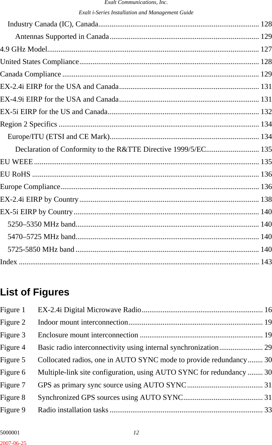 Exalt Communications, Inc. Exalt i-Series Installation and Management Guide 5000001  12 2007-06-25 Industry Canada (IC), Canada..................................................................................... 128 Antennas Supported in Canada............................................................................... 129 4.9 GHz Model................................................................................................................ 127 United States Compliance............................................................................................... 128 Canada Compliance ........................................................................................................ 129 EX-2.4i EIRP for the USA and Canada.......................................................................... 131 EX-4.9i EIRP for the USA and Canada.......................................................................... 131 EX-5i EIRP for the US and Canada................................................................................ 132 Region 2 Specifics .......................................................................................................... 134 Europe/ITU (ETSI and CE Mark)............................................................................... 134 Declaration of Conformity to the R&amp;TTE Directive 1999/5/EC............................ 135 EU WEEE....................................................................................................................... 135 EU RoHS ........................................................................................................................ 136 Europe Compliance......................................................................................................... 136 EX-2.4i EIRP by Country............................................................................................... 138 EX-5i EIRP by Country.................................................................................................. 140 5250–5350 MHz band................................................................................................. 140 5470–5725 MHz band................................................................................................. 140 5725-5850 MHz band ................................................................................................. 140 Index ............................................................................................................................... 143  List of Figures  Figure 1  EX-2.4i Digital Microwave Radio................................................................ 16 Figure 2  Indoor mount interconnection....................................................................... 19 Figure 3  Enclosure mount interconnection ................................................................. 19 Figure 4  Basic radio interconnectivity using internal synchronization....................... 29 Figure 5  Collocated radios, one in AUTO SYNC mode to provide redundancy........ 30 Figure 6  Multiple-link site configuration, using AUTO SYNC for redundancy ........ 30 Figure 7  GPS as primary sync source using AUTO SYNC........................................ 31 Figure 8  Synchronized GPS sources using AUTO SYNC.......................................... 31 Figure 9  Radio installation tasks ................................................................................. 33 
