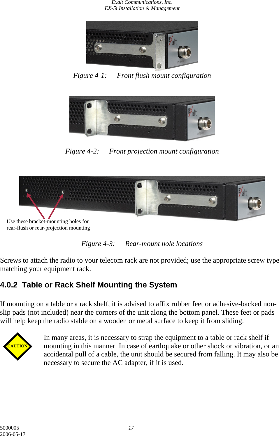 Exalt Communications, Inc. EX-5i Installation &amp; Management 5000005  17 2006-05-17       Figure 4-1:  Front flush mount configuration         Figure 4-2:  Front projection mount configuration           Figure 4-3:  Rear-mount hole locations  Screws to attach the radio to your telecom rack are not provided; use the appropriate screw type matching your equipment rack. 4.0.2  Table or Rack Shelf Mounting the System  If mounting on a table or a rack shelf, it is advised to affix rubber feet or adhesive-backed non-slip pads (not included) near the corners of the unit along the bottom panel. These feet or pads will help keep the radio stable on a wooden or metal surface to keep it from sliding.   In many areas, it is necessary to strap the equipment to a table or rack shelf if mounting in this manner. In case of earthquake or other shock or vibration, or an accidental pull of a cable, the unit should be secured from falling. It may also be necessary to secure the AC adapter, if it is used.     CAUTION Use these bracket-mounting holes for rear-flush or rear-projection mounting 