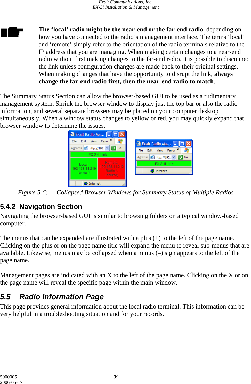 Exalt Communications, Inc. EX-5i Installation &amp; Management 5000005  39 2006-05-17  The ‘local’ radio might be the near-end or the far-end radio, depending on how you have connected to the radio’s management interface. The terms ‘local’ and ‘remote’ simply refer to the orientation of the radio terminals relative to the IP address that you are managing. When making certain changes to a near-end radio without first making changes to the far-end radio, it is possible to disconnect the link unless configuration changes are made back to their original settings. When making changes that have the opportunity to disrupt the link, always change the far-end radio first, then the near-end radio to match.  The Summary Status Section can allow the browser-based GUI to be used as a rudimentary management system. Shrink the browser window to display just the top bar or also the radio information, and several separate browsers may be placed on your computer desktop simultaneously. When a window status changes to yellow or red, you may quickly expand that browser window to determine the issues.         Figure 5-6:  Collapsed Browser Windows for Summary Status of Multiple Radios 5.4.2 Navigation Section Navigating the browser-based GUI is similar to browsing folders on a typical window-based computer.  The menus that can be expanded are illustrated with a plus (+) to the left of the page name. Clicking on the plus or on the page name title will expand the menu to reveal sub-menus that are available. Likewise, menus may be collapsed when a minus (–) sign appears to the left of the page name.  Management pages are indicated with an X to the left of the page name. Clicking on the X or on the page name will reveal the specific page within the main window. 5.5  Radio Information Page This page provides general information about the local radio terminal. This information can be very helpful in a troubleshooting situation and for your records.        