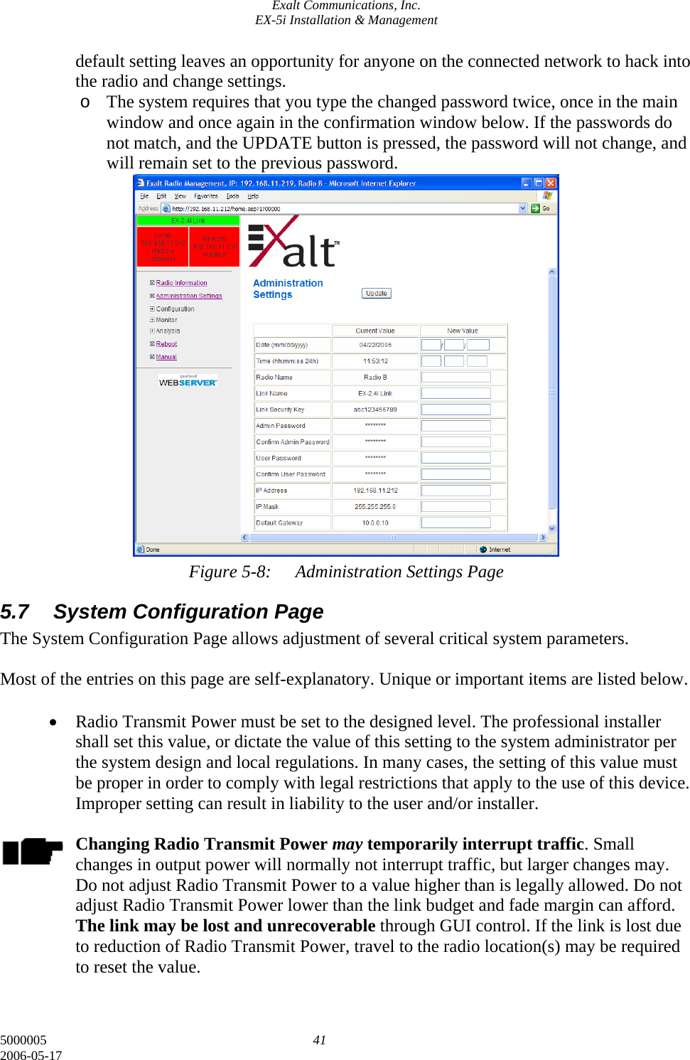 Exalt Communications, Inc. EX-5i Installation &amp; Management 5000005  41 2006-05-17 default setting leaves an opportunity for anyone on the connected network to hack into the radio and change settings. o The system requires that you type the changed password twice, once in the main window and once again in the confirmation window below. If the passwords do not match, and the UPDATE button is pressed, the password will not change, and will remain set to the previous password.                    Figure 5-8:  Administration Settings Page 5.7  System Configuration Page The System Configuration Page allows adjustment of several critical system parameters.   Most of the entries on this page are self-explanatory. Unique or important items are listed below.  • Radio Transmit Power must be set to the designed level. The professional installer shall set this value, or dictate the value of this setting to the system administrator per the system design and local regulations. In many cases, the setting of this value must be proper in order to comply with legal restrictions that apply to the use of this device. Improper setting can result in liability to the user and/or installer.  Changing Radio Transmit Power may temporarily interrupt traffic. Small changes in output power will normally not interrupt traffic, but larger changes may. Do not adjust Radio Transmit Power to a value higher than is legally allowed. Do not adjust Radio Transmit Power lower than the link budget and fade margin can afford. The link may be lost and unrecoverable through GUI control. If the link is lost due to reduction of Radio Transmit Power, travel to the radio location(s) may be required to reset the value.  