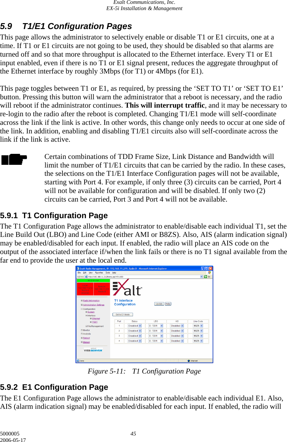 Exalt Communications, Inc. EX-5i Installation &amp; Management 5000005  45 2006-05-17 5.9  T1/E1 Configuration Pages This page allows the administrator to selectively enable or disable T1 or E1 circuits, one at a time. If T1 or E1 circuits are not going to be used, they should be disabled so that alarms are turned off and so that more throughput is allocated to the Ethernet interface. Every T1 or E1 input enabled, even if there is no T1 or E1 signal present, reduces the aggregate throughput of the Ethernet interface by roughly 3Mbps (for T1) or 4Mbps (for E1).  This page toggles between T1 or E1, as required, by pressing the ‘SET TO T1’ or ‘SET TO E1’ button. Pressing this button will warn the administrator that a reboot is necessary, and the radio will reboot if the administrator continues. This will interrupt traffic, and it may be necessary to re-login to the radio after the reboot is completed. Changing T1/E1 mode will self-coordinate across the link if the link is active. In other words, this change only needs to occur at one side of the link. In addition, enabling and disabling T1/E1 circuits also will self-coordinate across the link if the link is active.  Certain combinations of TDD Frame Size, Link Distance and Bandwidth will limit the number of T1/E1 circuits that can be carried by the radio. In these cases, the selections on the T1/E1 Interface Configuration pages will not be available, starting with Port 4. For example, if only three (3) circuits can be carried, Port 4 will not be available for configuration and will be disabled. If only two (2) circuits can be carried, Port 3 and Port 4 will not be available. 5.9.1 T1 Configuration Page The T1 Configuration Page allows the administrator to enable/disable each individual T1, set the Line Build Out (LBO) and Line Code (either AMI or B8ZS). Also, AIS (alarm indication signal) may be enabled/disabled for each input. If enabled, the radio will place an AIS code on the output of the associated interface if/when the link fails or there is no T1 signal available from the far end to provide the user at the local end.             Figure 5-11:  T1 Configuration Page 5.9.2  E1 Configuration Page The E1 Configuration Page allows the administrator to enable/disable each individual E1. Also, AIS (alarm indication signal) may be enabled/disabled for each input. If enabled, the radio will 