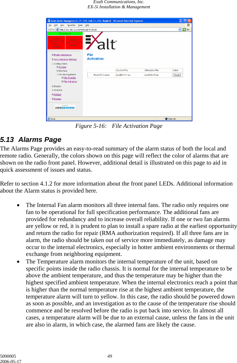 Exalt Communications, Inc. EX-5i Installation &amp; Management 5000005  49 2006-05-17                Figure 5-16:  File Activation Page 5.13 Alarms Page The Alarms Page provides an easy-to-read summary of the alarm status of both the local and remote radio. Generally, the colors shown on this page will reflect the color of alarms that are shown on the radio front panel. However, additional detail is illustrated on this page to aid in quick assessment of issues and status.  Refer to section 4.1.2 for more information about the front panel LEDs. Additional information about the Alarm status is provided here.  • The Internal Fan alarm monitors all three internal fans. The radio only requires one fan to be operational for full specification performance. The additional fans are provided for redundancy and to increase overall reliability. If one or two fan alarms are yellow or red, it is prudent to plan to install a spare radio at the earliest opportunity and return the radio for repair (RMA authorization required). If all three fans are in alarm, the radio should be taken out of service more immediately, as damage may occur to the internal electronics, especially in hotter ambient environments or thermal exchange from neighboring equipment. • The Temperature alarm monitors the internal temperature of the unit, based on specific points inside the radio chassis. It is normal for the internal temperature to be above the ambient temperature, and thus the temperature may be higher than the highest specified ambient temperature. When the internal electronics reach a point that is higher than the normal temperature rise at the highest ambient temperature, the temperature alarm will turn to yellow. In this case, the radio should be powered down as soon as possible, and an investigation as to the cause of the temperature rise should commence and be resolved before the radio is put back into service. In almost all cases, a temperature alarm will be due to an external cause, unless the fans in the unit are also in alarm, in which case, the alarmed fans are likely the cause. 